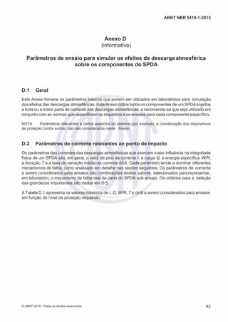 2
8/
0
5/
2
0
1
5)
I
m
pr
e
ss
o:
5
3
2
2
0
4
(P
e
di
d
o
0
7.
9
0
7.
4
0
2/
0
0
0
1-
1
3
-
ABNT NBR 5419-1:2015
Anexo D
(informativo)
Parâmetros de ensaio para simular os efeitos da descarga atmosférica
sobre os componentes do SPDA
D.1 Geral
Este Anexo fornece os parâmetros básicos que podem ser utilizados em laboratórios para simulação
dos efeitos das descargas atmosféricas. EsteAnexo cobre todos os componentes de um SPDAsujeitos
a toda ou a maior parte da corrente das descargas atmosféricas, e recomenda-se que seja utilizado em
conjunto com as normas que especificam os requisitos e os ensaios para cada componente específico.
NOTA Parâmetros relevantes a certos aspectos do sistema (por exemplo, a coordenação dos dispositivos
de proteção contra surtos) não são considerados neste Anexo.
D.2 Parâmetros de corrente relevantes ao ponto de impacto
Os parâmetros das correntes das descargas atmosféricas que exercem maior influência na integridade
física de um SPDA são, em geral, o valor de pico da corrente I, a carga Q, a energia específica W/R,
a duração T e a taxa de variação média da corrente di/dt. Cada parâmetro tende a dominar diferentes
mecanismos de falha, como analisado em detalhe nas seções seguintes. Os parâmetros de corrente
a serem considerados para ensaios são combinações destes valores, selecionados pararepresentar,
em laboratório, o mecanismo de falha real da parte do SPDA sob ensaio. Os critérios para a seleção
das grandezas importantes são dados em D.5.
A Tabela D.1 apresenta os valores máximos de I, Q, W/R, T e di/dt a serem considerados para ensaios
em função do nível de proteção requerido.
© ABNT 2015 - Todos os direitos reservados 43
 