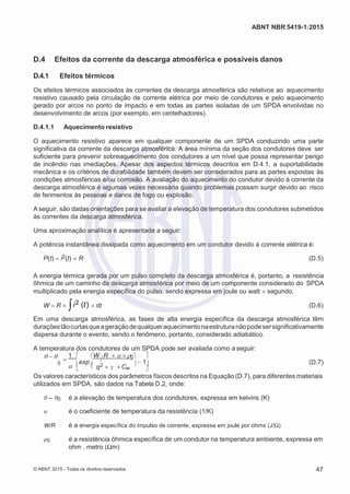 2
8/
0
5/
2
0
1
5)
I
m
pr
e
ss
o:
5
3
2
2
0
4
(P
e
di
d
o
0
7.
9
0
7.
4
0
2/
0
0
0
1-
1
3
-
  
ABNT NBR 5419-1:2015
D.4 Efeitos da corrente da descarga atmosférica e possíveis danos
D.4.1 Efeitos térmicos
Os efeitos térmicos associados às correntes da descarga atmosférica são relativos ao aquecimento
resistivo causado pela circulação de corrente elétrica por meio de condutores e pelo aquecimento
gerado por arcos no ponto de impacto e em todas as partes isoladas de um SPDA envolvidas no
desenvolvimento de arcos (por exemplo, em centelhadores).
D.4.1.1 Aquecimento resistivo
O aquecimento resistivo aparece em qualquer componente de um SPDA conduzindo uma parte
significativa da corrente da descarga atmosférica. A área mínima da seção dos condutores deve ser
suficiente para prevenir sobreaquecimento dos condutores a um nível que possa representar perigo
de incêndio nas imediações. Apesar dos aspectos térmicos descritos em D.4.1, a suportabilidade
mecânica e os critérios de durabilidade também devem ser considerados para as partes expostas às
condições atmosféricas e/ou corrosão. A avaliação do aquecimento do condutor devido à corrente da
descarga atmosférica é algumas vezes necessária quando problemas possam surgir devido ao risco
de ferimentos às pessoas e danos de fogo ou explosão.
A seguir, são dadas orientações para se avaliar a elevação de temperatura dos condutores submetidos
às correntes da descarga atmosférica.
Uma aproximação analítica é apresentada a seguir:
A potência instantânea dissipada como aquecimento em um condutor devido à corrente elétrica é:
P(t) i2(t) R (D.5)
A energia térmica gerada por um pulso completo da descarga atmosférica é, portanto, a resistência
ôhmica de um caminho da descarga atmosférica por meio de um componente considerado do SPDA
multiplicado pela energia específica do pulso, sendo expressa em joule ou watt segundo.
W R i2 (t) dt (D.6)
Em uma descarga atmosférica, as fases de alta energia específica da descarga atmosférica têm
duraçõestãocurtasqueageraçãodequalqueraquecimentonaestruturanãopodesersignificativamente
dispersa durante o evento, sendo o fenômeno, portanto, considerado adiabático.
A temperatura dos condutores de um SPDA pode ser avaliada como a seguir:
 
1  W R 0 
0 exp
 q2   Cw
1

(D.7)
Os valores característicos dos parâmetros físicos descritos na Equação (D.7), para diferentes materiais
utilizados em SPDA, são dados na Tabela D.2, onde:
θ – θ0 é a elevação de temperatura dos condutores, expressa em kelvins (K)
α é o coeficiente de temperatura da resistência (1/K)
W/R é a energia específica do impulso de corrente, expressa em joule por ohms (J/Ω)
ρ0 é a resistência ôhmica específica de um condutor na temperatura ambiente, expressa em
ohm . metro (Ωm)
© ABNT 2015 - Todos os direitos reservados 47
 