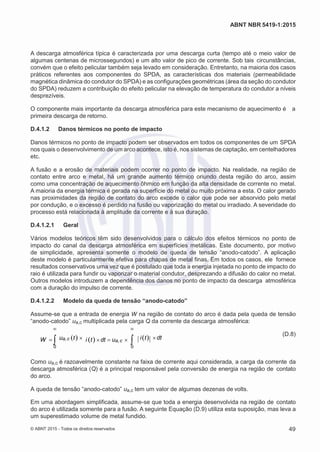2
8/
0
5/
2
0
1
5)
I
m
pr
e
ss
o:
5
3
2
2
0
4
(P
e
di
d
o
0
7.
9
0
7.
4
0
2/
0
0
0
1-
1
3
-
ABNT NBR 5419-1:2015
A descarga atmosférica típica é caracterizada por uma descarga curta (tempo até o meio valor de
algumas centenas de microssegundos) e um alto valor de pico de corrente. Sob tais circunstâncias,
convém que o efeito pelicular também seja levado em consideração. Entretanto, na maioria dos casos
práticos referentes aos componentes do SPDA, as características dos materiais (permeabilidade
magnética dinâmica do condutor do SPDA) e as configurações geométricas (área da seção do condutor
do SPDA) reduzem a contribuição do efeito pelicular na elevação de temperatura do condutor a níveis
desprezíveis.
O componente mais importante da descarga atmosférica para este mecanismo de aquecimento é a
primeira descarga de retorno.
D.4.1.2 Danos térmicos no ponto de impacto
Danos térmicos no ponto de impacto podem ser observados em todos os componentes de um SPDA
nos quais o desenvolvimento de um arco acontece, isto é, nos sistemas de captação, em centelhadores
etc.
A fusão e a erosão de materiais podem ocorrer no ponto de impacto. Na realidade, na região de
contato entre arco e metal, há um grande aumento térmico oriundo desta região do arco, assim
como uma concentração de aquecimento ôhmico em função da alta densidade de corrente no metal.
A maioria da energia térmica é gerada na superfície do metal ou muito próxima a esta. O calor gerado
nas proximidades da região de contato do arco excede o calor que pode ser absorvido pelo metal
por condução, e o excesso é perdido na fusão ou vaporização do metal ou irradiado. A severidade do
processo está relacionada à amplitude da corrente e à sua duração.
D.4.1.2.1 Geral
Vários modelos teóricos têm sido desenvolvidos para o cálculo dos efeitos térmicos no ponto de
impacto do canal da descarga atmosférica em superfícies metálicas. Este documento, por motivo
de simplicidade, apresenta somente o modelo de queda de tensão “anodo-catodo”. A aplicação
deste modelo é particularmente efetiva para chapas de metal finas. Em todos os casos, ele fornece
resultados conservativos uma vez que é postulado que toda a energia injetada no ponto de impacto do
raio é utilizada para fundir ou vaporizar o material condutor, desprezando a difusão do calor no metal.
Outros modelos introduzem a dependência dos danos no ponto de impacto da descarga atmosférica
com a duração do impulso de corrente.
D.4.1.2.2 Modelo da queda de tensão “anodo-catodo”
Assume-se que a entrada de energia W na região de contato do arco é dada pela queda de tensão
“anodo-catodo” ua,c multiplicada pela carga Q da corrente da descarga atmosférica:
 
W ua,c t i tdt ua,c   it dt
(D.8)
0 0
Como ua,c é razoavelmente constante na faixa de corrente aqui considerada, a carga da corrente da
descarga atmosférica (Q) é a principal responsável pela conversão de energia na região de contato
do arco.
A queda de tensão “anodo-catodo” ua,c tem um valor de algumas dezenas de volts.
Em uma abordagem simplificada, assume-se que toda a energia desenvolvida na região de contato
do arco é utilizada somente para a fusão. A seguinte Equação (D.9) utiliza esta suposição, mas leva a
um superestimado volume de metal fundido.
© ABNT 2015 - Todos os direitos reservados 49
 