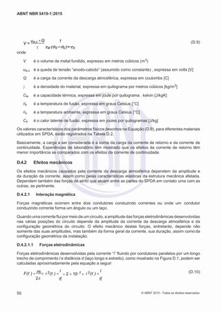 2
8/
0
5/
2
0
1
5)
I
m
pr
e
ss
o:
5
3
2
2
0
4
(P
e
di
d
o
0
7.
9
0
7.
4
0
2/
0
0
0
1-
1
3
-
ABNT NBR 5419-1:2015
V =
ua,c Q 1 (D.9)
onde
 cw (s u )+ cs
V é o volume de metal fundido, expresso em metros cúbicos (m3)
ua,c é a queda de tensão “anodo-catodo” (assumido como constante) , expressa em volts [V]
Q é a carga da corrente da descarga atmosférica, expressa em coulombs [C]
γ é a densidade do material, expressa em quilograma por metros cúbicos [kg/m3]
Cw é a capacidade térmica, expressa em joule por quilograma . kelvin [J/kgK]
θs é a temperatura de fusão, expressa em graus Celsius [°C]
θu é a temperatura ambiente, expressa em graus Celsius [°C]
Cs é o calor latente de fusão, expressa em joules por quilogramas [J/kg]
Os valores característicos dos parâmetros físicos descritos na Equação (D.9), para diferentes materiais
utilizados em SPDA, estão registrados na Tabela D.2.
Basicamente, a carga a ser considerada é a soma da carga da corrente de retorno e da corrente de
continuidade. Experiências de laboratório têm mostrado que os efeitos da corrente de retorno têm
menor importância se comparados com os efeitos da corrente de continuidade.
D.4.2 Efeitos mecânicos
Os efeitos mecânicos causados pela corrente da descarga atmosférica dependem da amplitude e
da duração da corrente, assim como pelas características elásticas da estrutura mecânica afetada.
Dependem também das forças de atrito que atuam entre as partes do SPDA em contato uma com as
outras, se pertinente.
D.4.2.1 Interação magnética
Forças magnéticas ocorrem entre dois condutores conduzindo correntes ou onde um condutor
conduzindo corrente forma um ângulo ou um laço.
Quando uma corrente fluipor meio de um circuito, a amplitude das forças eletrodinâmicas desenvolvidas
nas várias posições do circuito depende da amplitude da corrente da descarga atmosférica e da
configuração geométrica do circuito. O efeito mecânico destas forças, entretanto, depende não
somente das suas amplitudes, mas também da forma geral da corrente, sua duração, assim como da
configuração geométrica da instalação.
D.4.2.1.1 Forças eletrodinâmicas
Forças eletrodinâmicas desenvolvidas pela corrente “i” fluindo por condutores paralelos por um longo
trecho de comprimento l e distância d (laço longo e estreito), como mostrado na Figura D.1, podem ser
calculadas aproximadamente pela equação a seguir:
F(t ) 
0
 i 2(t ) 
l
2 107  i 2(t ) 
l (D.10)
2 d d
50 © ABNT 2015 - Todos os direitos reservados
 