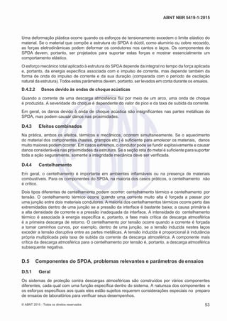 2
8/
0
5/
2
0
1
5)
I
m
pr
e
ss
o:
5
3
2
2
0
4
(P
e
di
d
o
0
7.
9
0
7.
4
0
2/
0
0
0
1-
1
3
-
ABNT NBR 5419-1:2015
Uma deformação plástica ocorre quando os esforços de tensionamento excedem o limite elástico do
material. Se o material que compõe a estrutura do SPDA é dúctil, como alumínio ou cobre recozido,
as forças eletrodinâmicas podem deformar os condutores nos cantos e laços. Os componentes do
SPDA devem, portanto, ser projetados para suportar estas forças e mostrar essencialmente um
comportamento elástico.
O esforço mecânico total aplicado à estrutura do SPDAdepende da integral no tempo da força aplicada
e, portanto, da energia específica associada com o impulso de corrente, mas depende também da
forma de onda do impulso de corrente e da sua duração (comparada com o período de oscilação
natural da estrutura). Todos estes parâmetros devem, portanto, ser levados em conta durante os ensaios.
D.4.2.2 Danos devido às ondas de choque acústicas
Quando a corrente de uma descarga atmosférica flui por meio de um arco, uma onda de choque
é produzida. A severidade do choque é dependente do valor de pico e da taxa de subida da corrente.
Em geral, os danos devido à onda de choque acústica são insignificantes nas partes metálicas do
SPDA, mas podem causar danos nas proximidades.
D.4.3 Efeitos combinados
Na prática, ambos os efeitos, térmicos e mecânicos, ocorrem simultaneamente. Se o aquecimento
do material dos componentes (hastes, grampos etc.) é suficiente para amolecer os materiais, danos
muito maiores podem ocorrer. Em casos extremos, o condutor pode se fundir explosivamente e causar
danos consideráveis nas proximidades da estrutura. Se a seção reta do metal é suficiente para suportar
toda a ação seguramente, somente a integridade mecânica deve ser verificada.
D.4.4 Centelhamento
Em geral, o centelhamento é importante em ambientes inflamáveis ou na presença de materiais
combustíveis. Para os componentes do SPDA, na maioria dos casos práticos, o centelhamento não
é crítico.
Dois tipos diferentes de centelhamento podem ocorrer: centelhamento térmico e centelhamento por
tensão. O centelhamento térmico ocorre quando uma corrente muito alta é forçada a passar por
uma junção entre dois materiais condutores. A maioria dos centelhamentos térmicos ocorre perto das
extremidades dentro de uma junção se a pressão da interface é bastante baixa; a causa primária é
a alta densidade de corrente e a pressão inadequada da interface. A intensidade do centelhamento
térmico é associada à energia específica e, portanto, a fase mais crítica da descarga atmosférica
é a primeira descarga de retorno. O centelhamento por tensão ocorre quando a corrente é forçada
a tomar caminhos curvos, por exemplo, dentro de uma junção, se a tensão induzida nestes laços
exceder a tensão disruptiva entre as partes metálicas. A tensão induzida é proporcional à indutância
própria multiplicada pela taxa de subida da corrente da descarga atmosférica. A componente mais
crítica da descarga atmosférica para o centelhamento por tensão é, portanto, a descarga atmosférica
subsequente negativa.
D.5 Componentes do SPDA, problemas relevantes e parâmetros de ensaios
D.5.1 Geral
Os sistemas de proteção contra descargas atmosféricas são construídos por vários componentes
diferentes, cada qual com uma função específica dentro do sistema. A natureza dos componentes e
os esforços específicos aos quais eles estão sujeitos requerem considerações especiais no preparo
de ensaios de laboratórios para verificar seus desempenhos.
© ABNT 2015 - Todos os direitos reservados 53
 