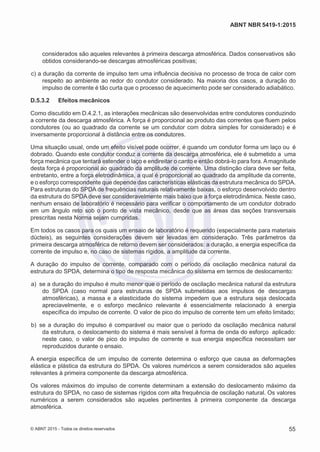 2
8/
0
5/
2
0
1
5)
I
m
pr
e
ss
o:
5
3
2
2
0
4
(P
e
di
d
o
0
7.
9
0
7.
4
0
2/
0
0
0
1-
1
3
-
ABNT NBR 5419-1:2015
considerados são aqueles relevantes à primeira descarga atmosférica. Dados conservativos são
obtidos considerando-se descargas atmosféricas positivas;
 c) a duração da corrente de impulso tem uma influência decisiva no processo de troca de calor com
respeito ao ambiente ao redor do condutor considerado. Na maioria dos casos, a duração do
impulso de corrente é tão curta que o processo de aquecimento pode ser considerado adiabático.
D.5.3.2 Efeitos mecânicos
Como discutido em D.4.2.1, as interações mecânicas são desenvolvidas entre condutores conduzindo
a corrente da descarga atmosférica. A força é proporcional ao produto das correntes que fluem pelos
condutores (ou ao quadrado da corrente se um condutor com dobra simples for considerado) e é
inversamente proporcional à distância entre os condutores.
Uma situação usual, onde um efeito visível pode ocorrer, é quando um condutor forma um laço ou é
dobrado. Quando este condutor conduz a corrente da descarga atmosférica, ele é submetido a uma
força mecânica que tentará estender o laço e endireitar o canto e então dobrá-lo para fora. Amagnitude
desta força é proporcional ao quadrado da amplitude de corrente. Uma distinção clara deve ser feita,
entretanto, entre a força eletrodinâmica, a qual é proporcional ao quadrado da amplitude da corrente,
e o esforço correspondente que depende das características elásticas da estrutura mecânica do SPDA.
Para estruturas do SPDA de frequências naturais relativamente baixas, o esforço desenvolvido dentro
da estrutura do SPDA deve ser consideravelmente mais baixo que a força eletrodinâmica. Neste caso,
nenhum ensaio de laboratório é necessário para verificar o comportamento de um condutor dobrado
em um ângulo reto sob o ponto de vista mecânico, desde que as áreas das seções transversais
prescritas nesta Norma sejam cumpridas.
Em todos os casos para os quais um ensaio de laboratório é requerido (especialmente para materiais
dúcteis), as seguintes considerações devem ser levadas em consideração. Três parâmetros da
primeira descarga atmosférica de retorno devem ser considerados: a duração, a energia específica da
corrente de impulso e, no caso de sistemas rígidos, a amplitude da corrente.
A duração do impulso de corrente, comparado com o período da oscilação mecânica natural da
estrutura do SPDA, determina o tipo de resposta mecânica do sistema em termos de deslocamento:
 a) se a duração do impulso é muito menor que o período de oscilação mecânica natural da estrutura
do SPDA (caso normal para estruturas de SPDA submetidas aos impulsos de descargas
atmosféricas), a massa e a elasticidade do sistema impedem que a estrutura seja deslocada
apreciavelmente, e o esforço mecânico relevante é essencialmente relacionado à energia
específica do impulso de corrente. O valor de pico do impulso de corrente tem um efeito limitado;
 b) se a duração do impulso é comparável ou maior que o período da oscilação mecânica natural
da estrutura, o deslocamento do sistema é mais sensível à forma de onda do esforço aplicado:
neste caso, o valor de pico do impulso de corrente e sua energia específica necessitam ser
reproduzidos durante o ensaio.
A energia específica de um impulso de corrente determina o esforço que causa as deformações
elástica e plástica da estrutura do SPDA. Os valores numéricos a serem considerados são aqueles
relevantes à primeira componente da descarga atmosférica.
Os valores máximos do impulso de corrente determinam a extensão do deslocamento máximo da
estrutura do SPDA, no caso de sistemas rígidos com alta frequência de oscilação natural. Os valores
numéricos a serem considerados são aqueles pertinentes à primeira componente da descarga
atmosférica.
© ABNT 2015 - Todos os direitos reservados 55
 