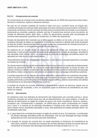 2
8/
0
5/
2
0
1
5)
I
m
pr
e
ss
o:
5
3
2
2
0
4
(P
e
di
d
o
0
7.
9
0
7.
4
0
2/
0
0
0
1-
1
3
-
ABNT NBR 5419-1:2015
D.5.3.3 Componentes de conexão
Os componentes de conexão entre condutores adjacentes de um SPDA são possíveis pontos fracos,
térmicos e mecânicos, sujeitos a altíssimos esforços.
No caso de um conector instalado de maneira a fazer com que o condutor forme um ângulo reto,
os efeitos principais dos esforços estão associados às forças mecânicas as quais tendem a endireitar o
conjunto de condutores e vencer as forças de atrito entre os componentes de conexão e os condutores,
tracionando as conexões, podendo, portanto, abri-las. É possível que ocorram arcos nos pontos de
contato de diferentes partes. Além disto, o efeito de aquecimento causado pela concentração da
corrente sobre pequenas superfícies de contato tem um efeito não desprezível.
Ensaios de laboratório têm mostrado que é difícil separar os efeitos um do outro, uma vez que uma
complexa interação de efeitos se estabelece: a resistência mecânica é afetada pela fusão localizada
da área de contato; deslocamentos relativos entre partes dos componentes de conexão promovem a
ocorrência de arcos e a consequente geração de calor intenso.
Na ausência de um modelo válido, os ensaios de laboratório devem ser conduzidos de forma a
representar o mais próximo possível os parâmetros adequados da corrente da descarga atmosférica
nas situações mais críticas, isto é, os parâmetros da corrente da descarga atmosférica devem ser
aplicados por meio de um único ensaio elétrico.
Três parâmetros devem ser considerados neste caso: o valor de pico, a energia específica e a duração
do impulso de corrente.
Osvaloresmáximosdoimpulsodecorrentedeterminamaforçamáxima,ouaextensãododeslocamento
máximo da estrutura do SPDA, se a força de tração eletrodinâmica exceder as forças de atrito. Os
valores numéricos a serem considerados são aqueles pertinentes à primeira componente da descarga
atmosférica. Dados conservativos são obtidos considerando-se as descargas atmosféricas positivas.
A energia específica de um impulso de corrente determina o aquecimento nas superfícies decontato,
onde a corrente se concentra em áreas pequenas. Os valores numéricos a serem considerados são
aqueles pertinentes a primeira componente da descarga atmosférica. Dados conservativos são obtidos
considerando-se as descargas atmosféricas positivas.
A duração do impulso de corrente determina o deslocamento máximo da estrutura, depois que as
forças de atrito são excedidas, e tem um importante papel no fenômeno de transferência de calor
dentro do material.
D.5.3.4 Aterramento
Os problemas reais com eletrodos de aterramento são relacionados com corrosão química e danos
mecânicos causados por outras forças que não as eletrodinâmicas. Em casos práticos, a erosão do
eletrodo de aterramento na região de contato de arcos é de menor importância. Deve-se, portanto,
considerar que, contrariamente à captação, um SPDA típico tem vários componentes em contato
com a terra, e a corrente de da descarga atmosférica é dividida entre vários eletrodos, causando
assim efeitos menos importantes associados a arcos. Dois parâmetros de ensaios principais devem ser
considerados neste caso:
 a) a carga determina a entrada de energia na região de contato do arco. Em particular, a contribuição
da primeira descarga atmosférica pode ser desprezada, uma vez que descargas de longa duração
apresentam-se como mais severas para este subsistema;
 b) a duração do impulso de corrente tem um papel importante no fenômeno de transferência de
calor para o material. A duração dos impulsos de corrente aplicados durante os ensaios deve ser
comparável às durações das descargas atmosféricas de longa duração (0,5 s a 1 s).
56 © ABNT 2015 - Todos os direitos reservados
 