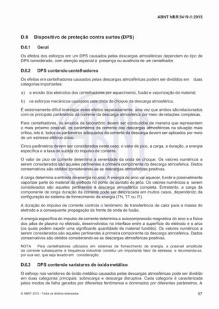 2
8/
0
5/
2
0
1
5)
I
m
pr
e
ss
o:
5
3
2
2
0
4
(P
e
di
d
o
0
7.
9
0
7.
4
0
2/
0
0
0
1-
1
3
-
ABNT NBR 5419-1:2015
D.6 Dispositivo de proteção contra surtos (DPS)
D.6.1 Geral
Os efeitos dos esforços em um DPS causados pelas descargas atmosféricas dependem do tipo de
DPS considerado, com atenção especial à presença ou ausência de um centelhador.
D.6.2 DPS contendo centelhadores
Os efeitos em centelhadores causados pelas descargas atmosféricas podem ser divididos em duas
categorias importantes:
 a) a erosão dos eletrodos dos centelhadores por aquecimento, fusão e vaporização do material;
 b) os esforços mecânicos causados pela onda de choque da descarga atmosférica.
É extremamente difícil investigar estes efeitos separadamente, uma vez que ambos sãorelacionados
com os principais parâmetros da corrente da descarga atmosférica por meio de relações complexas.
Para centelhadores, os ensaios de laboratório devem ser conduzidos de maneira que representem
o mais próximo possível, os parâmetros da corrente das descargas atmosféricas na situação mais
crítica, isto é, todos os parâmetros adequados da corrente da descarga devem ser aplicados por meio
de um estresse elétrico único.
Cinco parâmetros devem ser considerados neste caso: o valor de pico, a carga, a duração, a energia
específica e a taxa de subida do impulso de corrente.
O valor de pico de corrente determina a severidade da onda de choque. Os valores numéricos a
serem considerados são aqueles pertinentes à primeira componente da descarga atmosférica. Dados
conservativos são obtidos considerando-se as descargas atmosféricas positivas.
A carga determina a entrada de energia no arco. A energia do arco vai aquecer, fundir e possivelmente
vaporizar parte do material do eletrodo no ponto de contato do arco. Os valores numéricos a serem
considerados são aqueles pertinentes à descarga atmosférica completa. Entretanto, a carga da
componente de longa duração da corrente pode ser desprezada em muitos casos, dependendo da
configuração do sistema de fornecimento de energia (TN, TT ou IT).
A duração do impulso de corrente controla o fenômeno de transferência de calor para a massa do
eletrodo e a consequente propagação da frente de onda de fusão.
A energia específica do impulso de corrente determina a autocompressão magnética do arco e a física
dos jatos de plasma no eletrodo, desenvolvidos na interface entre a superfície do eletrodo e o arco
(os quais podem expelir uma significante quantidade de material fundido). Os valores numéricos a
serem considerados são aqueles pertinentes à primeira componente da descarga atmosférica. Dados
conservativos são obtidos considerando-se as descargas atmosféricas positivas.
NOTA Para centelhadores utilizados em sistemas de fornecimento de energia, a possível amplitude
da corrente subsequente à frequência industrial constitui um importante fator de estresse, e recomenda-se,
por sua vez, que seja levado em consideração.
D.6.3 DPS contendo varistores de óxido metálico
O esforço nos varistores de óxido metálico causados pelas descargas atmosféricas pode ser dividido
em duas categorias principais: sobrecarga e descarga disruptiva. Cada categoria é caracterizada
pelos modos de falha gerados por diferentes fenômenos e dominados por diferentes parâmetros. A
© ABNT 2015 - Todos os direitos reservados 57
 