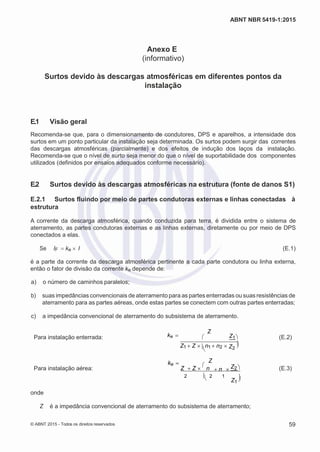 2
8/
0
5/
2
0
1
5)
I
m
pr
e
ss
o:
5
3
2
2
0
4
(P
e
di
d
o
0
7.
9
0
7.
4
0
2/
0
0
0
1-
1
3
-
ABNT NBR 5419-1:2015
Anexo E
(informativo)
Surtos devido às descargas atmosféricas em diferentes pontos da
instalação
E.1 Visão geral
Recomenda-se que, para o dimensionamento de condutores, DPS e aparelhos, a intensidade dos
surtos em um ponto particular da instalação seja determinada. Os surtos podem surgir das correntes
das descargas atmosféricas (parcialmente) e dos efeitos de indução dos laços da instalação.
Recomenda-se que o nível de surto seja menor do que o nível de suportabilidade dos componentes
utilizados (definidos por ensaios adequados conforme necessário).
E.2 Surtos devido às descargas atmosféricas na estrutura (fonte de danos S1)
E.2.1 Surtos fluindo por meio de partes condutoras externas e linhas conectadas à
estrutura
A corrente da descarga atmosférica, quando conduzida para terra, é dividida entre o sistema de
aterramento, as partes condutoras externas e as linhas externas, diretamente ou por meio de DPS
conectados a elas.
Se IF ke  I (E.1)
é a parte da corrente da descarga atmosférica pertinente a cada parte condutora ou linha externa,
então o fator de divisão da corrente ke depende de:
 a) o número de caminhos paralelos;
 b) suas impedâncias convencionais de aterramento para as partes enterradas ou suas resistências de
aterramento para as partes aéreas, onde estas partes se conectem com outras partes enterradas;
 c) a impedância convencional de aterramento do subsistema de aterramento.
Para instalação enterrada: ke 
Z
 Z1

(E.2)
ke 
Z1 Z 
n1 n2 
Z
Z2

Para instalação aérea: Z Z 

n Z2 n  (E.3)
2 2 1
Z1


onde
Z é a impedância convencional de aterramento do subsistema de aterramento;
© ABNT 2015 - Todos os direitos reservados 59
 
