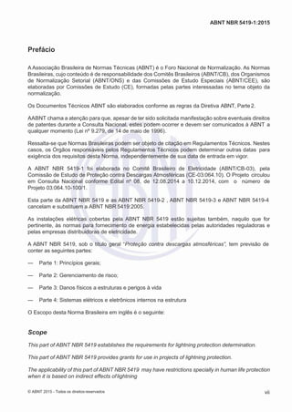 2
8/
0
5/
2
0
1
5)
I
m
pr
e
ss
o:
5
3
2
2
0
4
(P
e
di
d
o
0
7.
9
0
7.
4
0
2/
0
0
0
1-
1
3
-
ABNT NBR 5419-1:2015
Prefácio
A Associação Brasileira de Normas Técnicas (ABNT) é o Foro Nacional de Normalização. As Normas
Brasileiras, cujo conteúdo é de responsabilidade dos Comitês Brasileiros (ABNT/CB), dos Organismos
de Normalização Setorial (ABNT/ONS) e das Comissões de Estudo Especiais (ABNT/CEE), são
elaboradas por Comissões de Estudo (CE), formadas pelas partes interessadas no tema objeto da
normalização.
Os Documentos Técnicos ABNT são elaborados conforme as regras da Diretiva ABNT, Parte2.
AABNT chama a atenção para que, apesar de ter sido solicitada manifestação sobre eventuais direitos
de patentes durante a Consulta Nacional, estes podem ocorrer e devem ser comunicados à ABNT a
qualquer momento (Lei nº 9.279, de 14 de maio de 1996).
Ressalta-se que Normas Brasileiras podem ser objeto de citação em Regulamentos Técnicos. Nestes
casos, os Órgãos responsáveis pelos Regulamentos Técnicos podem determinar outras datas para
exigência dos requisitos desta Norma, independentemente de sua data de entrada em vigor.
A ABNT NBR 5419-1 foi elaborada no Comitê Brasileiro de Eletricidade (ABNT/CB-03), pela
Comissão de Estudo de Proteção contra Descargas Atmosféricas (CE-03:064.10). O Projeto circulou
em Consulta Nacional conforme Edital nº 08, de 12.08.2014 a 10.12.2014, com o número de
Projeto 03:064.10-100/1.
Esta parte da ABNT NBR 5419 e as ABNT NBR 5419-2 , ABNT NBR 5419-3 e ABNT NBR 5419-4
cancelam e substituem a ABNT NBR 5419:2005.
As instalações elétricas cobertas pela ABNT NBR 5419 estão sujeitas também, naquilo que for
pertinente, às normas para fornecimento de energia estabelecidas pelas autoridades reguladoras e
pelas empresas distribuidoras de eletricidade.
A ABNT NBR 5419, sob o título geral “Proteção contra descargas atmosféricas”, tem previsão de
conter as seguintes partes:
— Parte 1: Princípios gerais;
— Parte 2: Gerenciamento de risco;
— Parte 3: Danos físicos a estruturas e perigos à vida
— Parte 4: Sistemas elétricos e eletrônicos internos na estrutura
O Escopo desta Norma Brasileira em inglês é o seguinte:
Scope
This part of ABNT NBR 5419 establishes the requirements for lightning protection determination.
This part of ABNT NBR 5419 provides grants for use in projects of lightning protection.
The applicability of this part of ABNT NBR 5419 may have restrictions specially in human life protection
when it is based on indirect effects oflightning
© ABNT 2015 - Todos os direitos reservados vii
 