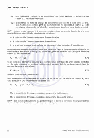 2
8/
0
5/
2
0
1
5)
I
m
pr
e
ss
o:
5
3
2
2
0
4
(P
e
di
d
o
0
7.
9
0
7.
4
0
2/
0
0
0
1-
1
3
-
ABNT NBR 5419-1:2015
Z1 é a impedância convencional de aterramento das partes externas ou linhas externas
(Tabela E.1) instaladas enterradas;
Z2 é a resistência de terra do arranjo de aterramento que conecta a linha aérea à terra.
Se a resistência de terra do ponto de aterramento não for conhecida, o valor de Z1 pode
ser utilizado (observando, na Tabela E.1, a resistividade do solo no ponto de aterramento).
NOTA 1 Assume-se que o valor de ke é o mesmo em cada ponto de aterramento. Se este não for o caso,
recomenda-se que sejam utilizadas equações mais complexas.
n1 é o número total de partes externas ou linhas enterradas;
n2 é o número total de partes externas ou linhas aéreas;
I é a corrente da descarga atmosférica pertinente ao nível de proteção (NP) considerado.
Assumindo, como uma primeira aproximação, que metade da corrente da descarga atmosférica flui no
subsistema de aterramento e que Z2 Z1, o valor de ke pode ser estimado para uma parte condutora
externa ou linha externa por:
ke 0,5 / (n1 + n2) (E.4)
Se as linhas que adentram a estrutura (por exemplo, linhas elétricas e de sinal) não são blindadas
ou não estão instaladas em condutos metálicos, cada condutor da linha conduz uma parte igual da
corrente da descarga atmosférica.
k’e ke / n’ (E.5)
sendo n’ o número total de condutores.
Para linhas blindadas e interligadas na entrada, os valores do fator de divisão de corrente k’e para
cada condutor de uma linha blindada são dados por:
k’e ke RS / (n’ RS + RC) (E.6)
onde
RS é a resistência ôhmica por unidade de comprimento da blindagem;
RC é a resistência ôhmica por unidade de comprimento do condutor interno.
NOTA 2 Esta fórmula pode subestimar o papel da blindagem no desvio da corrente da descarga atmosférica
devido à indutância mútua entre o condutor interno e a blindagem.
60 © ABNT 2015 - Todos os direitos reservados
 