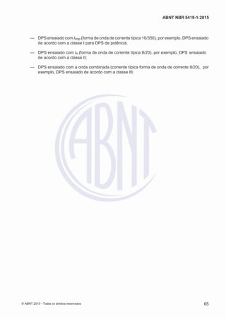 2
8/
0
5/
2
0
1
5)
I
m
pr
e
ss
o:
5
3
2
2
0
4
(P
e
di
d
o
0
7.
9
0
7.
4
0
2/
0
0
0
1-
1
3
-
ABNT NBR 5419-1:2015
— DPS ensaiado com Iimp (forma de onda de corrente típica 10/350), por exemplo, DPS ensaiado
de acordo com a classe I para DPS de potência;
— DPS ensaiado com In (forma de onda de corrente típica 8/20), por exemplo, DPS ensaiado
de acordo com a classe II;
— DPS ensaiado com a onda combinada (corrente típica forma de onda de corrente 8/20), por
exemplo, DPS ensaiado de acordo com a classe III.
© ABNT 2015 - Todos os direitos reservados 65
 