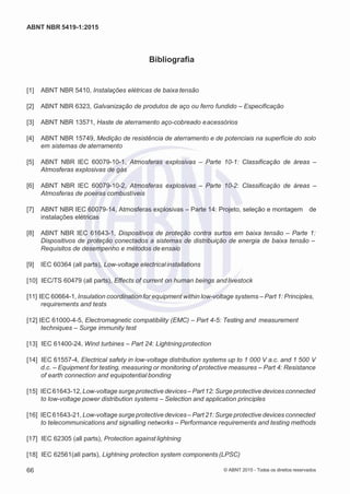 2
8/
0
5/
2
0
1
5)
I
m
pr
e
ss
o:
5
3
2
2
0
4
(P
e
di
d
o
0
7.
9
0
7.
4
0
2/
0
0
0
1-
1
3
-
ABNT NBR 5419-1:2015
Bibliografia
[1] ABNT NBR 5410, Instalações elétricas de baixa tensão
[2] ABNT NBR 6323, Galvanização de produtos de aço ou ferro fundido – Especificação
[3] ABNT NBR 13571, Haste de aterramento aço-cobreado eacessórios
[4] ABNT NBR 15749, Medição de resistência de aterramento e de potenciais na superfície do solo
em sistemas de aterramento
[5] ABNT NBR IEC 60079-10-1, Atmosferas explosivas – Parte 10-1: Classificação de áreas –
Atmosferas explosivas de gás
[6] ABNT NBR IEC 60079-10-2, Atmosferas explosivas – Parte 10-2: Classificação de áreas –
Atmosferas de poeiras combustíveis
[7] ABNT NBR IEC 60079-14, Atmosferas explosivas – Parte 14: Projeto, seleção e montagem de
instalações elétricas
[8] ABNT NBR IEC 61643-1, Dispositivos de proteção contra surtos em baixa tensão – Parte 1:
Dispositivos de proteção conectados a sistemas de distribuição de energia de baixa tensão –
Requisitos de desempenho e métodos de ensaio
[9] IEC 60364 (all parts), Low-voltage electricalinstallations
[10] IEC/TS 60479 (all parts), Effects of current on human beings andlivestock
[11] IEC 60664-1, Insulation coordination for equipment within low-voltage systems – Part 1: Principles,
requirements and tests
[12] IEC 61000-4-5, Electromagnetic compatibility (EMC) – Part 4-5: Testing and measurement
techniques – Surge immunity test
[13] IEC 61400-24, Wind turbines – Part 24: Lightningprotection
[14] IEC 61557-4, Electrical safety in low-voltage distribution systems up to 1 000 V a.c. and 1 500 V
d.c. – Equipment for testing, measuring or monitoring of protective measures – Part 4: Resistance
of earth connection and equipotential bonding
[15] IEC61643-12, Low-voltage surge protective devices – Part 12: Surge protective devices connected
to low-voltage power distribution systems – Selection and application principles
[16] IEC61643-21, Low-voltage surge protective devices – Part 21: Surge protective devices connected
to telecommunications and signalling networks – Performance requirements and testing methods
[17] IEC 62305 (all parts), Protection against lightning
[18] IEC 62561(all parts), Lightning protection system components (LPSC)
66 © ABNT 2015 - Todos os direitos reservados
 
