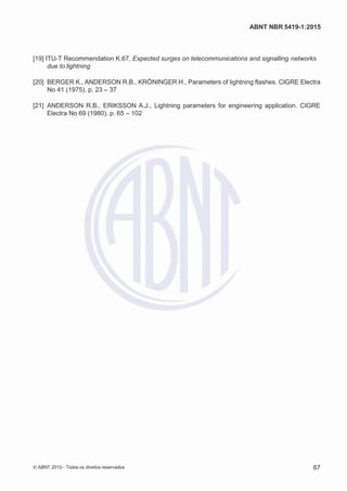 2
8/
0
5/
2
0
1
5)
I
m
pr
e
ss
o:
5
3
2
2
0
4
(P
e
di
d
o
0
7.
9
0
7.
4
0
2/
0
0
0
1-
1
3
-
ABNT NBR 5419-1:2015
[19] ITU-T Recommendation K.67, Expected surges on telecommunications and signalling networks
due to lightning
[20] BERGER K., ANDERSON R.B., KRÖNINGER H., Parameters of lightning flashes. CIGRE Electra
No 41 (1975), p. 23 – 37
[21] ANDERSON R.B., ERIKSSON A.J., Lightning parameters for engineering application. CIGRE
Electra No 69 (1980), p. 65 – 102
© ABNT 2015 - Todos os direitos reservados 67
 