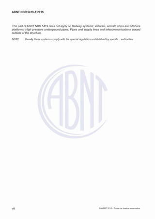2
8/
0
5/
2
0
1
5)
I
m
pr
e
ss
o:
5
3
2
2
0
4
(P
e
di
d
o
0
7.
9
0
7.
4
0
2/
0
0
0
1-
1
3
-
ABNT NBR 5419-1:2015
This part of ABNT NBR 5419 does not apply on Railway systems; Vehicles, aircraft, ships and offshore
platforms; High pressure underground pipes; Pipes and supply lines and telecommunications placed
outside of the structure.
NOTE Usually these systems comply with the special regulations established by specific authorities.
viii © ABNT 2015 - Todos os direitos reservados
 