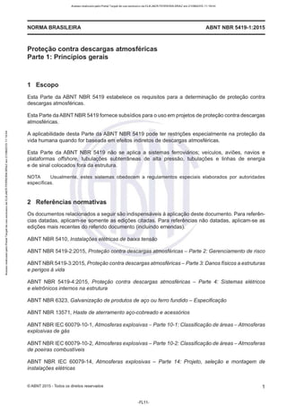 Acesso realizado pelo Portal Target de uso exclusivo de ELKJAER FERREIRA BRAZ em 21/08/2015 11:19:44
NORMA BRASILEIRA ABNT NBR 541 9-1 :201 5
Proteção contra descargas atmosféricas
Parte 1: Princípios gerais
1 Escopo
Esta Parte da ABNT NBR 5419 estabelece os requisitos para a determinação de proteção contra
descargas atmosféricas.
Esta Parte da ABNT NBR 5419 fornece subsídios para o uso em projetos de proteção contra descargas
atmosféricas.
A aplicabilidade desta Parte da ABNT NBR 5419 pode ter restrições especialmente na proteção da
vida humana quando for baseada em efeitos indiretos de descargas atmosféricas.
Esta Parte da ABNT NBR 5419 não se aplica a sistemas ferroviários; veículos, aviões, navios e
plataformas offshore, tubulações subterrâneas de alta pressão, tubulações e linhas de energia
e de sinal colocados fora da estrutura.
NOTA Usualmente, estes sistemas obedecem a regulamentos especiais elaborados por autoridades
específicas.
2 Referências normativas
Os documentos relacionados a seguir são indispensáveis à aplicação deste documento. Para referên-
cias datadas, aplicam-se somente as edições citadas. Para referências não datadas, aplicam-se as
edições mais recentes do referido documento (incluindo emendas).
ABNT NBR 541 O, Instalações elétricas de baixa tensão
ABNT NBR 5419-2:2015, Proteção contra descargas atmosféricas - Parte 2: Gerenciamento de risco
ABNT NBR 5419-3:2015, Proteção contra descargas atmosféricas- Parte 3: Danos físicos a estruturas
e perigos à vida
ABNT NBR 5419-4:2015, Proteção contra descargas atmosféricas - Parte 4: Sistemas elétricos
e eletrônicos internos na estrutura
ABNT NBR 6323, Galvanização de produtos de aço ou ferro fundido - Especificação
ABNT NBR 13571, Haste de aterramento aço-cobreado e acessórios
ABNT NBR IEC 60079-10-1 , Atmosferas explosivas - Parte 10-1: Classificação de áreas-Atmosferas
explosivas de gás
ABNT NBR IEC 60079-10-2, Atmosferas explosivas-Parte 10-2: Classificação de áreas - Atmosferas
de poeiras combustíveis
ABNT NBR IEC 60079-14, Atmosferas explosivas - Parte 14: Projeto, seleção e montagem de
instalações elétricas
©ABNT 2015 -Todos os direitos reservados 1
-FL11-
 