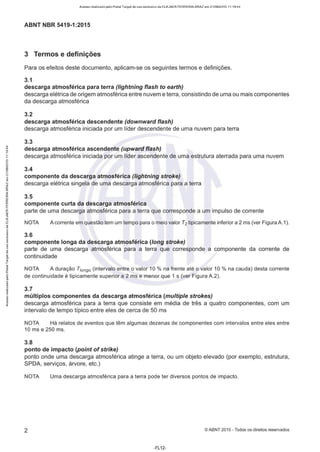 Acesso realizado pelo Portal Target de uso exclusivo de ELKJAER FERREIRA BRAZ em 21/08/2015 11:19:44
ABNT NBR 5419-1 :2015
3 Termos e definições
Para os efeitos deste documento, aplicam-se os seguintes termos e definições.
3.1
descarga atmosférica para terra (lightning flash to earth)
descarga elétrica de origem atmosférica entre nuvem e terra, consistindo de uma ou mais componentes
da descarga atmosférica
3.2
descarga atmosférica descendente (downward flash)
descarga atmosférica iniciada por um líder descendente de uma nuvem para terra
3.3
descarga atmosférica ascendente (upward flash)
descarga atmosférica iniciada por um líder ascendente de uma estrutura aterrada para uma nuvem
3.4
componente da descarga atmosférica (lightning stroke)
descarga elétrica singela de uma descarga atmosférica para a terra
3.5
componente curta da descarga atmosférica
parte de uma descarga atmosférica para a terra que corresponde a um impulso de corrente
NOTA Acorrente em questão tem um tempo para o meio valor T2 tipicamente inferior a 2 ms (ver Figura A.1).
3.6
componente longa da descarga atmosférica (long stroke)
parte de uma descarga atmosférica para a terra que corresponde a componente da corrente de
continuidade
NOTA A duração Tiongo (intervalo entre o valor 10 % na frente até o valor 10 % na cauda) desta corrente
de continuidade é tipicamente superior a 2 ms e menor que 1 s (ver Figura A.2).
3.7
múltiplos componentes da descarga atmosférica (multiple strokes)
descarga atmosférica para a terra que consiste em média de três a quatro componentes, com um
intervalo de tempo típico entre eles de cerca de 50 ms
NOTA Há relatos de eventos que têm algumas dezenas de componentes com intervalos entre eles entre
10 ms e 250 ms.
3.8
ponto de impacto (point ofstrike)
ponto onde uma descarga atmosférica atinge a terra, ou um objeto elevado (por exemplo, estrutura,
SPDA, serviços, árvore, etc.)
NOTA Uma descarga atmosférica para a terra pode ter diversos pontos de impacto.
2 © ABNT 2015 - Todos os direitos reservados
-FL12-
 