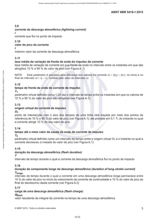 Acesso realizado pelo Portal Target de uso exclusivo de ELKJAER FERREIRA BRAZ em 21/08/2015 11:19:44
ABNT NBR 5419-1:2015
3.9
corrente da descarga atmosférica (lightning current)
i
corrente que flui no ponto de impacto
3.10
valor de pico da corrente
I
máximo valor da corrente de descarga atmosférica
3.11
taxa média de variação da frente de onda do impulso de corrente
taxa média de variação da corrente em sua frente de onda no intervalo entre os instantes em que são
atingidos 1O% e 90 % do valor de pico (ver Figura A.1 )
NOTA Este parâmetro é expresso pela diferença dos valores da corrente M = i(t2) - i(t1), no início e no
final do intervalo M = t2 - t1, dividido pelo valor do intervalo M.
3.12
tempo de frente da onda de corrente de impulso
T1
parâmetro virtual definido como 1,25 vez o intervalo de tempo entre os instantes em que os valores de
1O% e 90 % do valor de pico são atingidos (ver Figura A.1)
3.13
origem virtual da corrente de impulso
01
ponto de intersecção com o eixo dos tempos de uma linha reta traçada por meio dos pontos de
referência de 1O% e 90 % do valor de pico (ver Figura A.1); ele precede em 0,1 T1 do instante no qual
a corrente atinge 1O% do seu valor de pico
3.14
tempo até o meio valor da cauda da onda de corrente de impulso
T2
parâmetro virtual definido como um intervalo de tempo entre a origem virtual 01 e o instante no qual a
corrente decresceu à metade do valor de pico (ver Figura A.1)
3.15
duração da descarga atmosférica (flash duration)
T
intervalo de tempo durante o qual a corrente da descarga atmosférica flui no ponto de impacto
3.16
duração da componente longa da descarga atmosférica (duration of /ong stroke current)
T1onga
intervalo de tempo durante o qual a corrente em uma descarga atmosférica longa permanece entre
1O% do valor de pico no início do crescimento da corrente de continuidade e 1O% do valor de pico ao
final do decréscimo desta corrente (ver Figura A.2)
3.17
carga de uma descarga atmosférica (flash charge)
Ottash
valor resultante da integral da corrente no tempo de uma descarga atmosférica
©ABNT 2015 -Todos os direitos reservados
-FL13-
3
 