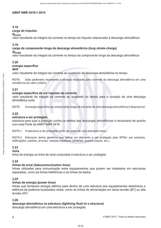 ;;
Acesso realizado pelo Portal Target de uso exclusivo de ELKJAER FERREIRA BRAZ em 21/08/2015 11:19:44
ABNT NBR 5419-1 :2015
3.18
carga do impulso
Qcurta
valor resultante da integral da corrente no tempo do impulso relacionado à descarga atmosférica
3.19
carga da componente longa da descarga atmosférica (long stroke charge)
Q1onga
valor resultante da integral da corrente no tempo da componente longa da descarga atmosférica
3.20
energia específica
WIR
valor resultante da integral da corrente ao quadrado da descarga atmosférica no tempo
NOTA Este parâmetro representa a energia dissipada pela corrente da descarga atmosférica em uma
resistência de valor unitário.
3.21
energia específica de um impulso de corrente
valor resultante da integral da corrente ao quadrado no tempo para a duração de uma descarga
atmosférica curta
NOTA A energia específica da componente longa da corrente de uma descarga atmosférica é desprezível.
3.22
estrutura a ser protegida
estrutura para qual a proteção contra os efeitos das descargas atmosféricas é necessária de acordo
com esta Parte da ABNT NBR 5419
[ NOTA 1 A estrutura a ser protegida pode ser parte de uma estrutura maior.
1-
NOTA 2 Estrutura: termo genérico que define um elemento a ser protegido pelo SPDA, por exemplo,
edificações, prédios, árvores, massas metálicas (antenas, guarda corpos. etc.).
3.23
linha
linha de energia ou linha de sinal conectada à estrutura a ser protegida
3.24
linhas de sinal (telecommunication lines)
linhas utilizadas para comunicação entre equipamentos que podem ser instalados em estruturas
separadas, como as linhas telefônicas e as linhas de dados
3.25
linhas de energia (power lines)
linhas que fornecem energia elétrica para dentro de uma estrutura aos equipamentos eletrônicos e
elétricos de potência localizados nesta, como as linhas de alimentação em baixa tensão (BT) ou alta
tensão (AT)
3.26
descarga atmosférica na estrutura (lightning flash to a structure)
descarga atmosférica em uma estrutura a ser protegida
4 ©ABNT 2015 - Todos os direitos reservados
-FL14-
 