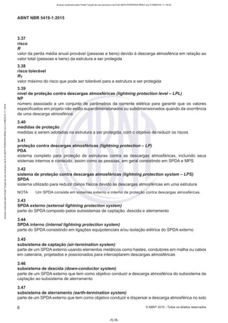 Acesso realizado pelo Portal Target de uso exclusivo de ELKJAER FERREIRA BRAZ em 21/08/2015 11:19:44
ABNT NBR 5419-1 :2015
3.37
risco
R
valor da perda média anual provável (pessoas e bens) devido à descarga atmosférica em relação ao
valor total (pessoas e bens) da estrutura a ser protegida
3.38
risco tolerável
Rr
valor máximo do risco que pode ser tolerável para a estrutura a ser protegida
3.39
nível de proteção contra descargas atmosféricas (lightning protection leve/ - LPL)
NP
número associado a um conjunto de parâmetros da corrente elétrica para garantir que os valores
especificados em projeto não estão superdimensionados ou subdimensionados quando da ocorrência
de uma descarga atmosférica
3.40
medidas de proteção
medidas a serem adotadas na estrutura a ser protegida, com o objetivo de reduzir os riscos
3.41
proteção contra descargas atmosféricas (lightning protection - LP)
PDA
sistema completo para proteção de estruturas contra as descargas atmosféricas, incluindo seus
sistemas internos e conteúdo, assim como as pessoas, em geral consistindo em SPDA e MPS
3.42
sistema de proteção contra descargas atmosféricas (lightning protection system - LPS)
SPDA
sistema utilizado para reduzir danos físicos devido às descargas atmosféricas em uma estrutura
NOTA
3.43
Um SPDA consiste em sistemas externo e interno de proteção contra descargas atmosféricas.
SPDA externo (externai lightning protection system)
parte do SPDA composto pelos subsistemas de captação, descida e aterramento
3.44
SPDA interno (internai lightning protection system)
parte do SPDA consistindo em ligações equipotenciais e/ou isolação elétrica do SPDA externo
3.45
subsistema de captação (air-termination system)
parte de um SPDA externo usando elementos metálicos como hastes, condutores em malha ou cabos
em catenária, projetados e posicionados para interceptarem descargas atmosféricas
3.46
subsistema de descida (down-conductor system)
parte de um SPDA externo que tem como objetivo conduzir a descarga atmosférica do subsistema de
captação ao subsistema de aterramento
3.47
subsistema de aterramento (earth-termination system)
parte de um SPDA externo que tem como objetivo conduzir e dispersar a descarga atmosférica no solo
6 ©ABNT 2015 - Todos os direitos reservados
-FL16-
 