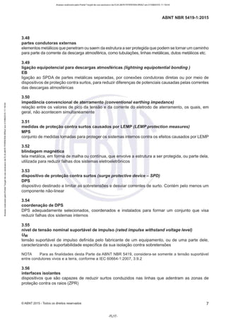 Acesso realizado pelo Portal Target de uso exclusivo de ELKJAER FERREIRA BRAZ em 21/08/2015 11:19:44
ABNT NBR 5419-1:2015
3.48
partes condutoras externas
elementos metálicos que penetram ou saem da estrutura a ser protegida que podem se tornar um caminho
para parte da corrente da descarga atmosférica, como tubulações, linhas metálicas, dutos metálicos etc.
3.49
ligação equipotencial para descargas atmosféricas (lightning equipotential bonding)
EB
ligação ao SPDA de partes metálicas separadas, por conexões condutoras diretas ou por meio de
dispositivos de proteção contra surtos, para reduzir diferenças de potenciais causadas pelas correntes
das descargas atmosféricas
3.50
impedância convencional de aterramento (conventional earthing impedance)
relação entre os valores de pico da tensão e da corrente do eletrodo de aterramente, os quais, em
geral, não acontecem simultaneamente
3.51
medidas de proteção contra surtos causados por LEMP (LEMP protection measures)
MPS
conjunto de medidas tomadas para proteger os sistemas internos contra os efeitos causados por LEMP
3.52
blindagem magnética
tela metálica, em forma de malha ou contínua, que envolve a estrutura a ser protegida, ou parte dela,
utilizada para reduzir falhas dos sistemas eletroeletrônicos
3.53
dispositivo de proteção contra surtos (surge protective device - SPD)
DPS
dispositivo destinado a limitar as sobretensões e desviar correntes de surto. Contém pelo menos um
componente não-linear
3.54
coordenação de DPS
DPS adequadamente selecionados, coordenados e instalados para formar um conjunto que visa
reduzir falhas dos sistemas internos
3.55
nível de tensão nominal suportável de impulso (rated impulse withstand voltage levei)
Uw
tensão suportável de impulso definida pelo fabricante de um equipamento, ou de uma parte dele,
caracterizando a suportabilidade específica da sua isolação contra sobretensões
NOTA Para as finalidades desta Parte da ABNT NBR 5419, considera-se somente a tensão suportável
entre condutores vivos e a terra, conforme a IEC 60664-1 :2007, 3.9.2
3.56
interfaces isolantes
dispositivos que são capazes de reduzir surtos conduzidos nas linhas que adentram as zonas de
proteção contra os raios (ZPR)
©ABNT 2015 -Todos os direitos reservados 7
-FL1 7-
 