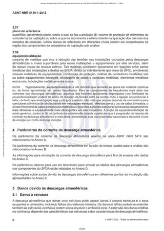 Acesso realizado pelo Portal Target de uso exclusivo de ELKJAER FERREIRA BRAZ em 21/08/2015 11:19:44
ABNT NBR 5419-1 :2015
3.57
plano de referência
superfície, geralmente plana, sobre a qual se faz a projeção do volume de proteção de elementos do
subsistema de captação ou sobre a qual se movimenta a esfera rolante na aplicação dos cálculos dos
métodos de proteção. Vários planos de referência em diferentes níveis podem ser considerados na
região dos componentes do subsistema de captação sob análise
3.58
equipotencialização
conjunto de medidas que visa a redução das tensões nas instalações causadas pelas descargas
atmosféricas a níveis suportáveis para essas instalações e equipamentos por elas servidos, além
de reduzir riscos de choque elétrico. Tais medidas consistem tipicamente em ligações entre partes
metálicas das instalações e destas ao SPDA, direta ou indiretamente (por meio de DPS), envolvendo
massas metálicas de equipamentos, condutores de proteção, malhas de condutores instaladas sob
ou sobre equipamentos sensíveis, blindagens de cabos e condutos metálicos, elementos metálicos
estruturais, tubulações metálicas entre outros
NOTA Rigorosamente, equipotencialização é um conceito que somente se aplica em corrente contínua
ou, de forma aproximada, em baixas frequências. Para as componentes de frequências mais altas das
correntes das descargas atmosféricas, algumas das medidas tipicamente empregadas com finalidade de
equipotencialização podem ter efeito de redução de tensão entre os pontos onde a ligação equipotencial é
feita, contanto que essa ligação seja curta (por exemplo, não mais que poucas dezenas de centímetros para
condutores cilíndricos de bitolas usuais em instalações elétricas). Medidas como o uso de cabos blindados, o
encaminhamentode cabos porcondutos metálicos ou próximos agrandes estruturas condutoras sãogeralmente
mais eficientes e espacialmente mais abrangentes em alta frequência. A noção de equipotencialização de
modo genérico, porém, é útil no controle da sobretensão durante a parte em que a progressão do impulso de
corrente da descarga atmosférica é mais lenta, sobretensão esta que pode estar associada a elevados níveis
de energia por conta da longa duração.
4 Parâmetros da corrente da descarga atmosférica
Os parâmetros da corrente da descarga atmosférica usados na série ABNT NBR 5419 são
relacionados no Anexo A.
Os parâmetros da corrente da descarga atmosférica em função do tempo usados para a análise são
relacionados no Anexo B.
As informações para simulação da corrente da descarga atmosférica para fins de ensaios são dadas
no Anexo C.
Os parâmetros básicos para uso em laboratório para simular os efeitos das descargas atmosféricas
nos componentes do SPDA estão relatados no Anexo D.
Informações sobre surtos devido às descargas atmosféricas em diferentes pontos da instalação são
apresentadas no Anexo E.
5 Danos devido às descargas atmosféricas
5.1 Danos à estrutura
A descarga atmosférica que atinge uma estrutura pode causar danos à própria estrutura e a seus
ocupantes e conteúdos, incluindo falhas dos sistemas internos. Os danos e falhas podem se estender
também às estruturas vizinhas e podem ainda envolver o ambiente local. A extensão dos danos e falhas
na vizinhança depende das características das estruturas e das características da descarga atmosférica.
8 ©ABNT 2015-Todos os direitos reservados
-FL18-
 