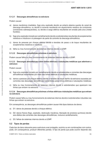 Acesso realizado pelo Portal Target de uso exclusivo de ELKJAER FERREIRA BRAZ em 21/08/2015 11:20:50
ABNT NBR 5419-1:2015
5.1.2.1 Descargas atmosféricas na estrutura
Podem causar:
a) danos mecânicos imediatos, fogo e/ou explosão devido ao próprio plasma quente do canal da
descarga atmosférica, ou devido à corrente resultando em aquecimento resistivo de condutores
(condutores sobreaquecidos), ou devido à carga elétrica resultando em erosão pelo arco (metal
fundido);
b) fogo e/ou explosão iniciado por centelhamento devido a sobretensões resultantes de acoplamentos
resistivos e indutivos e à passagem de parte da corrente da descarga atmosférica;
c) danos às pessoas por choque elétrico devido a tensões de passo e de toque resultantes de
acoplamentos resistivos e indutivos;
d) falha ou mau funcionamento de sistemas internos devido a LEMP.
5.1.2.2 Descargas atmosféricas próximas à estrutura
Podem causar falha ou mau funcionamento de sistemas internos devido a LEMP.
5.1.2.3 Descargas atmosféricas sobre linhas elétricas e tubulações metálicas que adentram a
estrutura
Podem causar:
a) fogo e/ou explosão iniciado por centelhamento devido a sobretensões e correntes das descargas
atmosféricas transmitidas por meio das linhas elétricas e tubulações metálicas;
b) danos a pessoas por choque elétrico devido a tensões de toque dentro da estrutura causadas por
correntes das descargas atmosféricas transmitidas pelas linhas elétricas e tubulações metálicas;
c) falha ou mau funcionamento de sistemas internos devido à sobretensões que aparecem nas
linhas que entram na estrutura.
5.1.2.4 Descargas atmosféricas próximas a linhas elétricas e tubulações metálicas que entram
na estrutura
Podem causar falha ou mau funcionamento de sistemas internos devido à sobretensões induzidas nas
linhas que entram na estrutura.
Em consequência, as descargas atmosféricas podem causar três tipos básicos de danos:
a) 01 : danos às pessoas devido a choque elétrico;
b) 02: danos físicos (fogo, explosão, destruição mecânica, liberação de produtos químicos) devido
aos efeitos das correntes das descargas atmosféricas, inclusive centelhamento;
c) 03: falhas de sistemas internos devido a LEMP.
5.2 Tipos de perdas
Cada tipo de dano relevante para a estrutura a ser protegida, sozinho ou em combinações com outros,
pode, em consequência, produzir diferentes perdas. O tipo de perda que pode ocorrer depende das
©ABNT 2015 -Todos os direitos reservados 11
-FL21-
 
