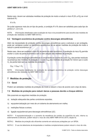 Acesso realizado pelo Portal Target de uso exclusivo de ELKJAER FERREIRA BRAZ em 21/08/2015 11:20:50
ABNT NBR 5419-1 :2015
Neste caso, devem ser adotadas medidas de proteção de modo a reduzir o risco R (R1 a R3) ao nível
tolerável Rr:
RSRr
Se puder aparecer mais de um tipo de perda, a condição R s Rr deve ser satisfeita para cada tipo de
perda (L1, L2 e L3).
NOTA Informações detalhadas sobre avaliação de risco e do procedimento para escolha das medidas de
proteção são relatadas na ABNT NBR 5419-2.
6.2 Vantagem econômica da proteção contra descargas atmosféricas
Além da necessidade de proteção contra descargas atmosféricas para a estrutura a ser protegida,
pode ser vantajoso avaliar os benefícios econômicos de se adotar medidas de proteção de modo a
reduzir a perda econômica L4.
Neste caso, deve ser avaliado o risco R4 de perda de valor econômico.A avaliação do risco R4 permite
avaliar o custo da perda econômica com e sem adoção das medidas de proteção.
A proteção contra descargas atmosféricas é conveniente se a soma do custo CRL das perdas residuais
na presença das medidas de proteção e o custo CpM das medidas de proteção for menor que o custo
CL da perda total sem as medidas de proteção:
NOTA Informações detalhadas da avaliação da vantagem econômica da proteção contra descargas
atmosféricas são relatadas na ABNT NBR 5419-2.
7 Medidas de proteção
7.1 Geral
Podem ser adotadas medidas de proteção de modo a reduzir o risco de acordo com o tipo de dano.
7.2 Medidas de proteção para reduzir danos a pessoas devido a choque elétrico
São possíveis as seguintes medidas de proteção:
a) isolação adequada das partes condutoras expostas;
b) equipotencialização por meio de um sistema de aterramente em malha;
c) restrições físicas e avisos;
d) ligação equipotencial para descargas atmosféricas (LE).
NOTA 1 A equipotencialização e o aumento da resistência de contato da superfície do solo, interna ou
externamente à estrutura, podem reduzir o risco de vida (ABNT NBR 5419-3:2015, Seção 8).
NOTA 2 Medidas de proteção são eficientes somente em estruturas protegidas por um SPDA.
NOTA 3 O uso de detectores de tempestades e medidas complementares podem reduzir o risco de vida.
14 ©ABNT 2015 - Todos os direitos reservados
-FL24-
 