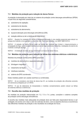 Acesso realizado pelo Portal Target de uso exclusivo de ELKJAER FERREIRA BRAZ em 21/08/2015 11:20:50
ABNT NBR 5419-1 :2015
7.3 Medidas de proteção para redução de danos físicos
A proteção é alcançada por meio de um sistema de proteção contra descargas atmosféricas (SPDA)
o qual inclui as seguintes características:
a) subsistema de captação;
b) subsistema de descida;
c) subsistema de aterramente;
d) equiponcialização para descargas atmosféricas (EB);
e) isolação elétrica (e daí a distância de segurança).
NOTA 1 Quando for instalado um SPDA, a equipotencialização é uma medida essencial para reduzir os
perigos de incêndio e de explosão e o risco de vida. Para mais detalhes, ver ABNT NBR 5419-3.
NOTA 2 A redução de danos físicos pode ser obtida por medidas que limitem o desenvolvimento e
propagação de fogo, como compartimentos à prova de fogo, extintores, hidrantes, instalações de alarme de
incêndio e extinção de fogo.
NOTA 3 A instalação de rotas de fuga minimizam os riscos de danos físicos.
7.4 Medidas de proteção para redução de falhas dos sistemas elétricos e eletrônicos
Medidas de proteção contra surtos (MPS) possíveis:
a) medidas de aterramente e equipotencialização;
b) blindagem magnética;
c) roteamento da fiação;
d) interfaces isolantes;
e) sistema de DPS coordenado.
Estas medidas podem ser usadas sozinhas ou combinadas.
NOTA 1 Ao se considerar uma fonte de danos tipo S1, as medidas de proteção são eficientes somente
em estruturas protegidas por um SPDA.
NOTA 2 O uso de detectores de tempestades e medidas complementares podem reduzir as falhas
de sistemas elétricos e eletrônicos.
7.5 Escolha das medidas de proteção
As medidas de proteção relacionadas em 7.2, 7.3 e 7.4, juntas, compõem o sistema completo
de proteção contra descargas atmosféricas.
A escolha das medidas mais adequadas de proteção deve ser feita pelo responsável técnico e ser
protegida, de acordo com o tipo e valor de cada tipo de dano, com os aspectos técnicos e econômicos
das diferentes medidas de proteção e dos resultados da avaliação de riscos.
©ABNT 2015 -Todos os direitos reservados 15
-FL25-
 