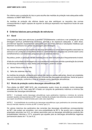 Acesso realizado pelo Portal Target de uso exclusivo de ELKJAER FERREIRA BRAZ em 21/08/2015 11:20:50
ABNT NBR 5419-1 :2015
Os critérios para a avaliação do risco e para escolha das medidas de proteção mais adequadas estão
relatados na ABNT NBR 5419-2.
As medidas de proteção são efetivas desde que elas satisfaçam os requisitos das normas
correspondentes e sejam capazes de suportar os esforços esperados nos respectivos locais de suas
instalações.
8 Critérios básicos para proteção de estruturas
8.1 Geral
Uma proteção ideal para estruturas é envolver completamente a estrutura a ser protegida por uma
blindagem contínua perfeitamente condutora, aterrada e de espessura adequada, e, além disso,
providenciar ligações equipotenciais adequadas para as linhas elétricas e tubulações metálicas que
adentram na estrutura nos pontos de passagem pela blindagem.
Isto impede a penetração da corrente da descarga atmosférica e campo eletromagnético associado na
estrutura a ser protegida e evita efeitos térmicos e eletrodinâmicos perigosos da corrente assim como
centelhamentos e sobretensões perigosas para os sistemas internos.
Na prática, porém, a aplicação de tais medidas para se obter total proteção é frequentemente inviável.
A falta de continuidade da blindagem e/ou sua espessura inadequada permite a penetração da corrente
da descarga atmosférica e seus efeitos pela blindagem, podendo causar:
a) danos físicos e risco de vida;
b) falha dos sistemas internos.
As medidas de proteção, adotadas para reduzir tais danos e perdas relevantes, devem ser projetadas
para um conjunto definido de parâmetros das correntes das descargas atmosféricas, frente às quais é
requerida a proteção, conforme o nível de proteção contra descargas atmosféricas.
8.2 Níveis de proteção contra descargas atmosféricas (NP)
Para efeitos da ABNT NBR 5419, são considerados quatro níveis de proteção contra descargas
atmosféricas (1a IV). Para cada NP, é fixado um conjunto de parâmetros máximos e mínimos das
correntes das descargas atmosféricas.
NOTA 1 A proteção contra descargas atmosféricas cujos parâmetros máximos e mínimos de corrente
excedam aqueles correspondentes ao NP I requer medidas de proteção mais eficientes, as quais recomenda-se
que sejam escolhidas e implementadas para cada caso específico.
NOTA 2 A probabilidade de ocorrência de descargas atmosféricas cujos parâmetros de correntes estejam
fora do intervalo máximo e mínimo do NP I é menor que 2 %.
Os valores máximos dos parâmetros das correntes das descargas atmosféricas correspondentes
ao NP I não podem ser excedidos, com uma probabilidade de 99 %. De acordo com a relação de
polaridade assumida (ver A.2), os valores assumidos para as descargas atmosféricas positivas têm
probabilidades inferiores a 10 %, enquanto que aqueles para as descargas atmosféricas negativas
permanecem abaixo de 1 % (ver A.3).
16 ©ABNT 2015 - Todos os direitos reservados
-FL26-
 