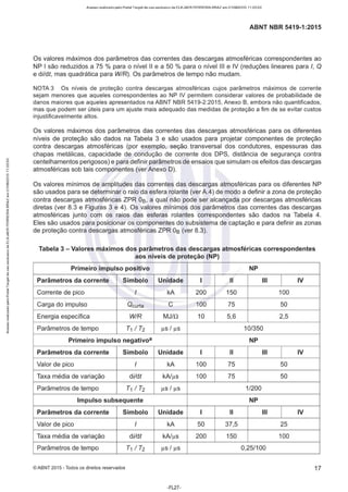 Acesso realizado pelo Portal Target de uso exclusivo de ELKJAER FERREIRA BRAZ em 21/08/2015 11:20:50
ABNT NBR 5419-1 :2015
Os valores máximos dos parâmetros das correntes das descargas atmosféricas correspondentes ao
NP I são reduzidos a 75 % para o nível li e a 50 % para o nível Ili e IV (reduções lineares para /, O
e di!dt, mas quadrática para W/R). Os parâmetros de tempo não mudam.
NOTA 3 Os níveis de proteção contra descargas atmosféricas cujos parâmetros máximos de corrente
sejam menores que aqueles correspondentes ao NP IV permitem considerar valores de probabilidade de
danos maiores que aqueles apresentados na ABNT NBR 5419-2:2015, Anexo B, embora não quantificados,
mas que podem ser úteis para um ajuste mais adequado das medidas de proteção a fim de se evitar custos
injustificavelmente altos.
Os valores máximos dos parâmetros das correntes das descargas atmosféricas para os diferentes
níveis de proteção são dados na Tabela 3 e são usados para projetar componentes de proteção
contra descargas atmosféricas (por exemplo, seção transversal dos condutores, espessuras das
chapas metálicas, capacidade de condução de corrente dos DPS, distância de segurança contra
centelhamentos perigosos) e para definir parâmetros de ensaios que simulam os efeitos das descargas
atmosféricas sob tais componentes (ver Anexo D).
Os valores mínimos de amplitudes das correntes das descargas atmosféricas para os diferentes NP
são usados para se determinar o raio da esfera rolante (ver A.4) de modo a definir a zona de proteção
contra descargas atmosféricas ZPR Os, a qual não pode ser alcançada por descargas atmosféricas
diretas (ver 8.3 e Figuras 3 e 4). Os valores mínimos dos parâmetros das correntes das descargas
atmosféricas junto com os raios das esferas rolantes correspondentes são dados na Tabela 4.
Eles são usados para posicionar os componentes do subsistema de captação e para definir as zonas
de proteção contra descargas atmosféricas ZPR Os (ver 8.3).
Tabela 3 - Valores máximos dos parâmetros das descargas atmosféricas correspondentes
aos níveis de proteção (NP)
Primeiro impulso positivo NP
Parâmetros da corrente Símbolo Unidade 1 li Ili 1
IV
Corrente de pico I kA 200 150 100
Carga do impulso Ocurta e 100 75 50
Energia específica WIR MJ/n 10 5,6 2,5
Parâmetros de tempo T1 I T2 µs I µs 10/350
Primeiro impulso negativoª NP
Parâmetros da corrente Símbolo Unidade 1 li Ili 1
IV
Valor de pico I kA 100 75 50
Taxa média de variação dildt kA/µs 100 75 50
Parâmetros de tempo T1 I T2 µs I µs 1/200
Impulso subsequente NP
Parâmetros da corrente Símbolo Unidade 1 li Ili 1
IV
Valor de pico I kA 50 37,5 25
Taxa média de variação dildt kA/µs 200 150 100
Parâmetros de tempo T1 I T2 µs I µs 0,25/100
© ABNT 2015 - Todos os direitos reservados 17
-FL27-
 
