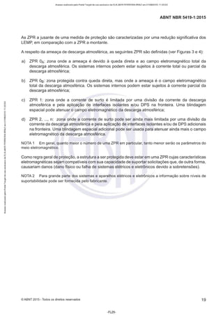 Acesso realizado pelo Portal Target de uso exclusivo de ELKJAER FERREIRA BRAZ em 21/08/2015 11:20:50
ABNT NBR 5419-1 :2015
As ZPR a jusante de uma medida de proteção são caracterizadas por uma redução significativa dos
LEMP, em comparação com a ZPR a montante.
A respeito da ameaça de descarga atmosférica, as seguintes ZPR são definidas (ver Figuras 3 e 4):
a) ZPR ÜA: zona onde a ameaça é devido à queda direta e ao campo eletromagnético total da
descarga atmosférica. Os sistemas internos podem estar sujeitos à corrente total ou parcial da
descarga atmosférica;
b) ZPR Os: zona protegida contra queda direta, mas onde a ameaça é o campo eletromagnético
total da descarga atmosférica. Os sistemas internos podem estar sujeitos à corrente parcial da
descarga atmosférica;
c) ZPR 1: zona onde a corrente de surto é limitada por uma divisão da corrente da descarga
atmosférica e pela aplicação de interfaces isolantes e/ou DPS na fronteira. Uma blindagem
espacial pode atenuar o campo eletromagnético da descarga atmosférica;
d) ZPR 2, ..., n: zona onde a corrente de surto pode ser ainda mais limitada por uma divisão da
corrente da descarga atmosférica e pela aplicação de interfaces isolantes e/ou de DPS adicionais
na fronteira. Uma blindagem espacial adicional pode ser usada para atenuar ainda mais o campo
eletromagnético da descarga atmosférica.
NOTA 1 Em geral, quanto maior o número de uma ZPR em particular, tanto menor serão os parâmetros do
meio eletromagnético.
Como regra geral de proteção, a estrutura a ser protegida deve estar em uma ZPR cujas características
eletromagnéticas sejam compatíveis com sua capacidade de suportar solicitações que, de outra forma,
causariam danos (dano físico ou falha de sistemas elétricos e eletrônicos devido a sobretensões).
NOTA 2 Para grande parte dos sistemas e aparelhos elétricos e eletrônicos a informação sobre níveis de
suportabilidade pode ser fornecida pelo fabricante.
©ABNT 2015 -Todos os direitos reservados 19
-FL29-
 