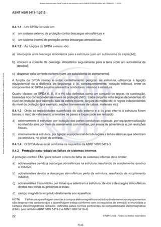 Acesso realizado pelo Portal Target de uso exclusivo de ELKJAER FERREIRA BRAZ em 21/08/2015 11:20:50
ABNT NBR 5419-1 :2015
8.4.1.1 Um SPDAconsiste em:
a) um sistema externo de proteção contra descargas atmosféricas e
b) um sistema interno de proteção contra descargas atmosféricas.
8.4.1.2 As funções do SPDA externo são:
a) interceptar uma descarga atmosférica para a estrutura (com um subsistema de captação);
b) conduzir a corrente da descarga atmosférica seguramente para a terra (com um subsistema de
descida);
c) dispersar esta corrente na terra (com um subsistema de aterramente).
A função do SPDA interno é evitar centelhamento perigoso na estrutura, utilizando a ligação
equipotencial ou a distância de segurança s (e, consequentemente, isolação elétrica), entre os
componentes do SPDA e outros elementos condutores internos à estrutura.
Quatro classes de SPDA (1, li, Ili e IV) são definidas como um conjunto de regras de construção,
baseadas nos correspondentes níveis de proteção (NP). Cada conjunto inclui regras dependentes do
nível de proteção (por exemplo, raio da esfera rolante, largura da malha etc) e regras independentes
do nível de proteção (por exemplo, seções transversais de cabos, materiais etc).
8.4.1.3 Onde as resistividades superficiais do solo externo e a do piso interno à estrutura forem
baixas, o risco de vida devido a tensões de passo e toque pode ser reduzido:
a) externamente à estrutura, por isolação das partes condutivas expostas, por equipotencialização
no nível do solo por meio de aterramente com malhas, por avisos de advertência e por restrições
físicas;
b) internamente à estrutura, por ligação equipotencial de tubulações e linhas elétricas que adentram
na estrutura, no ponto de entrada.
8.4.1.4 O SPDA deve estar conforme os requisitos da ABNT NBR 5419-3.
~ 8.4.2 Proteção para reduzir as falhas de sistemas internos
~
A proteção contra LEMP para reduzir o risco de falha de sistemas internos deve limitar:
a) sobretensões devido a descargas atmosféricas na estrutura, resultando de acoplamento resistivo
e indutivo;
b) sobretensões devido a descargas atmosféricas perto da estrutura, resultando de acoplamento
indutivo;
c) sobretensões transmitidas por linhas que adentram a estrutura, devido a descargas atmosféricas
diretas nas linhas ou próximas a estas;
d) campo magnético acoplado diretamente aos aparelhos.
NOTA Falhas de aparelhagem devidas a camposeletromagnéticos radiados diretamente nos equipamentos
são desprezíveis contanto que a aparelhagem esteja conforme com os requisitos de emissão e imunidade a
campos eletromagnéticos radiados, definidos pelas normas pertinentes de compatibilidade eletromagnética
(EMC) (ver também ABNT NBR 5419-2 e ABNT NBR 5419-4).
22 ©ABNT 2015-Todos os direitos reservados
-FL32-
 