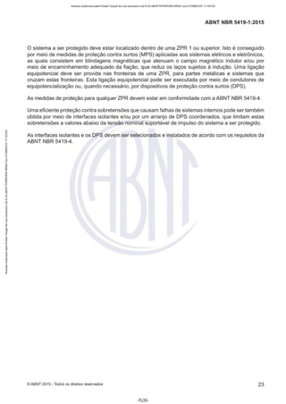 Acesso realizado pelo Portal Target de uso exclusivo de ELKJAER FERREIRA BRAZ em 21/08/2015 11:20:50
ABNT NBR 5419-1 :2015
O sistema a ser protegido deve estar localizado dentro de uma ZPR 1 ou superior. Isto é conseguido
por meio de medidas de proteção contra surtos (MPS) aplicadas aos sistemas elétricos e eletrônicos,
as quais consistem em blindagens magnéticas que atenuam o campo magnético indutor e/ou por
meio de encaminhamento adequado da fiação, que reduz os laços sujeitos à indução. Uma ligação
equipotencial deve ser provida nas fronteiras de uma ZPR, para partes metálicas e sistemas que
cruzam estas fronteiras. Esta ligação equipotencial pode ser executada por meio de condutores de
equipotencialização ou, quando necessário, por dispositivos de proteção contra surtos (DPS).
As medidas de proteção para qualquer ZPR devem estar em conformidade com a ABNT NBR 5419-4.
Uma eficiente proteção contra sobretensões que causam falhas de sistemas internos pode ser também
obtida por meio de interfaces isolantes e/ou por um arranjo de DPS coordenados, que limitam estas
sobretensões a valores abaixo da tensão nominal suportável de impulso do sistema a ser protegido.
As interfaces isolantes e os DPS devem ser selecionados e instalados de acordo com os requisitos da
ABNT NBR 5419-4.
©ABNT 2015 -Todos os direitos reservados 23
-FL33-
 