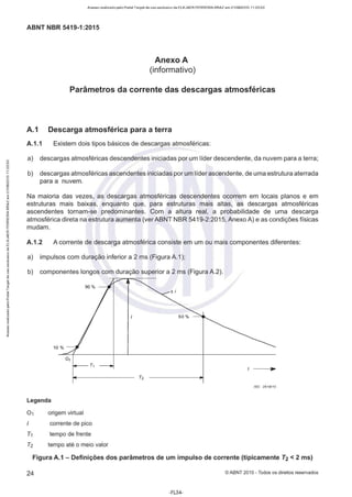 Acesso realizado pelo Portal Target de uso exclusivo de ELKJAER FERREIRA BRAZ em 21/08/2015 11:20:50
ABNT NBR 5419-1 :2015
Anexo A
(informativo)
Parâmetros da corrente das descargas atmosféricas
A.1 Descarga atmosférica para a terra
A.1.1 Existem dois tipos básicos de descargas atmosféricas:
a) descargas atmosféricas descendentes iniciadas por um líder descendente, da nuvem para a terra;
b) descargas atmosféricas ascendentes iniciadas por um líder ascendente, de uma estrutura aterrada
para a nuvem.
Na maioria das vezes, as descargas atmosféricas descendentes ocorrem em locais planos e em
estruturas mais baixas, enquanto que, para estruturas mais altas, as descargas atmosféricas
ascendentes tornam-se predominantes. Com a altura real, a probabilidade de uma descarga
atmosférica direta na estrutura aumenta (ver ABNT NBR 5419-2:2015, Anexo A) e as condições físicas
mudam.
A.1.2 A corrente de descarga atmosférica consiste em um ou mais componentes diferentes:
a) impulsos com duração inferior a 2 ms (Figura A.1 );
b) componentes longos com duração superior a 2 ms (Figura A.2).
10%
0 1
T1
Legenda
01 origem virtual
corrente de pico
T1 tempo de frente
T2 tempo até o meio valor
IEC 2616'10
Figura A.1 - Definições dos parâmetros de um impulso de corrente (tipicamente T2 < 2 ms)
24 © ABNT 2015 - Todos os direitos reservados
-FL34-
 