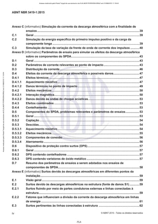 Acesso realizado pelo Portal Target de uso exclusivo de ELKJAER FERREIRA BRAZ em 21/08/2015 11:19:44
ABNT NBR 5419-1:2015
Anexo C (informativo) Simulação da corrente da descarga atmosférica com a finalidade de
ensaios ..............................................................................................................................39
C.1 Geral ..................................................................................................................................39
C.2 Simulação da energia específica do primeiro impulso positivo e da carga da
componente longa ...........................................................................................................39
C.3 Simulação da taxa de variação da frente de onda de corrente dos impulsos ...........40
Anexo D (informativo) Parâmetros de ensaio para simular os efeitos da descarga atmosférica
sobre os componentes do SPDA....................................................................................43
D.1 Geral ..................................................................................................................................43
D.2 Parâmetros de corrente relevantes ao ponto de impacto............................................43
D.3 Distribuição da corrente ..................................................................................................46
Efeitos da corrente da descarga atmosférica e possíveis danos................................47
Efeitos térmicos ...............................................................................................................47
"' D.4
"'
~ D.4.1
"'
Aquecimento resistivo.....................................................................................................47
Danos térmicos no ponto de impacto............................................................................49
Efeitos mecânicos............................................................................................................50
Interação magnética.........................................................................................................50
õ
D.4.1.1
i D.4.1.2
N
E
" D.4.2
N
<
et:
"' D.4.2.1
<
et:
Danos devido às ondas de choque acústicas...............................................................53
[i
D.4.2.2
et:
et:
Efeitos combinados .........................................................................................................53
w
D.4.3
u.
et:
Centelhamento .................................................................................................................53
w
<
D.4.4
-,
>e:
..J
Componentes do SPDA, problemas relevantes e parâmetros de ensaios.................53
w
D.5
"
..,
Geral ..................................................................................................................................53
Captação ...........................................................................................................................54
o
>
D.5.1
'Ili
:,
'tl
X
D.5.2
"
g
Descidas............................................................................................................................54
:,
D.5.3
"
..,
;;
Aquecimento resistivo .....................................................................................................54
e'
D.5.3.1
..
1-
i D.5.3.2 Efeitos mecânicos............................................................................................................55
Componentes de conexão...............................................................................................56
o
D.5.3.3
8.
o
Aterramento ......................................................................................................................56
..,
D.5.3.4
..
.!:!
Dispositivo de proteção contra surtos (DPS)................................................................57
Geral ..................................................................................................................................57
.;
i!! D.6
o
~
8 D.6.1
<
D.6.2 DPS contendo centelhadores .........................................................................................57
D.6.3 DPS contendo varistores de óxido metálico .................................................................57
D.7 Resumo dos parâmetros de ensaios a serem adotados nos ensaios de
componentes de SPDA....................................................................................................58
Anexo E (informativo) Surtos devido às descargas atmosféricas em diferentes pontos da
instalação..........................................................................................................................59
E.1 Visão geral ........................................................................................................................59
E.2 Surtos devido às descargas atmosféricas na estrutura (fonte de danos 51) ............59
E.2.1 Surtos fluindo por meio de partes condutoras externas e linhas conectadas à
estrutura............................................................................................................................59
E.2.2 Fatores que influenciam a divisão da corrente da descarga atmosférica em linhas
de energia .........................................................................................................................61
E.3 Surtos pertinentes às linhas conectadas à estrutura ..................................................62
iv © ABNT 2015 - Todos os direitos reservados
-FL4-
 