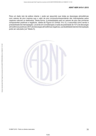 Acesso realizado pelo Portal Target de uso exclusivo de ELKJAER FERREIRA BRAZ em 21/08/2015 11:21:38
ABNT NBR 5419-1 :2015
Para um dado raio da esfera rolante r, pode ser assumido que todas as descargas atmosféricas
com valores de pico maiores que o valor de pico mínimo/correspondente são interceptadas pelos
captores naturais ou dedicados. Desta forma, a probabilidade para os valores de pico das primeiras
componentes positivas e negativas, obtida da Figura A.5 (linhas 1A e 3), é assumida como sendo a
probabilidade de interceptação. Levando em consideração a razão de polaridade de 1O% de descargas
atmosféricas positivas e 90 % de descargas atmosféricas negativas, a probabilidadetotal de interceptação
pode ser calculada (ver Tabela 5).
©ABNT 2015 -Todos os direitos reservados 33
-FL43-
 