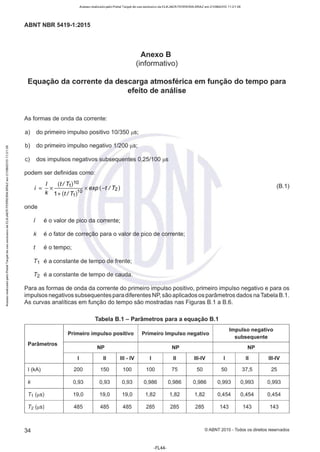 Acesso realizado pelo Portal Target de uso exclusivo de ELKJAER FERREIRA BRAZ em 21/08/2015 11:21:38
ABNT NBR 5419-1 :2015
Anexo B
(informativo)
Equação da corrente da descarga atmosférica em função do tempo para
efeito de análise
As formas de onda da corrente:
a) do primeiro impulso positivo 10/350 µs;
"' b) do primeiro impulso negativo 1/200 µs;
<;"!
c) dos impulsos negativos subsequentes 0,25/100 µs
podem ser definidas como:
I (t!T1)10
i = - x 10
x exp (- t/ T2)
k 1+(t/ T1 )
(B.1)
onde
é o valor de pico da corrente;
k é o fator de correção para o valor de pico de corrente;
é o tempo;
T1 é a constante de tempo de frente;
T2 é a constante de tempo de cauda.
Para as formas de onda da corrente do primeiro impulso positivo, primeiro impulso negativo e para os
impulsos negativos subsequentes para diferentes NP,são aplicados os parâmetros dados na Tabela B.1 .
As curvas analíticas em função do tempo são mostradas nas Figuras B.1 a B.6.
Tabela B.1 - Parâmetros para a equação B.1
Primeiro impulso positivo Primeiro Impulso negativo
Impulso negativo
subsequente
Parâmetros
NP NP NP
1 li Ili - IV 1 li Ili-IV 1 li Ili-IV
1(kA) 200 150 100 100 75 50 50 37,5 25
k 0,93 0,93 0,93 0,986 0,986 0,986 0,993 0,993 0,993
T1 (µs) 19,0 19,0 19,0 1,82 1,82 1,82 0,454 0,454 0,454
T2 üis) 485 485 485 285 285 285 143 143 143
34 ©ABNT 2015-Todos os direitos reservados
-FL44-
 