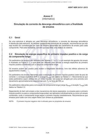 Acesso realizado pelo Portal Target de uso exclusivo de ELKJAER FERREIRA BRAZ em 21/08/2015 11:21:38
ABNT NBR 5419-1 :2015
Anexo e
(informativo)
Simulação da corrente da descarga atmosférica com a finalidade
de ensaios
C.1 Geral
Se uma estrutura é atingida por uma descarga atmosférica, a corrente da descarga atmosférica
é distribuída pela estrutura. Ao ensaiar componentes individuais de proteção, recomenda-se que isto
seja levado em consideração por meio da escolha apropriada dos parâmetros de ensaio para cada
componente. Para esta finalidade, convém que seja feita uma análise do sistema.
C.2 Simulação da energia específica do primeiro impulso positivo e da carga
da componente longa
Os parâmetros de ensaios são definidos nas Tabelas C.1 e C.2, e um exemplo de gerador de ensaio
é mostrado na Figura C.1, o qual pode ser utilizado para simular a energia específica do primeiro
impulso positivo combinada com a carga da componente longa.
Os ensaios podem ser usados para avaliar a integridade mecânica, livre dos efeitos adversos de
aquecimento e fusão.
Os parâmetros de ensaios relevantes para a simulação do primeiro impulso positivo (valor de pico de
corrente /, a energia específica W/R, e a carga Ocurta) são dados na Tabela C.1. Recomenda-se que
estes parâmetros sejam obtidos em um único impulso. Isto pode ser atingido por uma corrente com
decaimento aproximadamente exponencial com T2 na faixa de 350 µs.
Os parâmetros relevantes para a simulação da componente longa (carga 01onga e duração Tronga) são
dados na Tabela C.2.
Dependendo do item sob ensaio e dos mecanismos de danos esperados, os ensaios para o primeiro
impulso positivo ou para a componente longa podem ser aplicados individualmente ou como um ensaio
combinado, onde a componente longa segue o primeiro impulso imediatamente. Recomenda-se que
ensaios para fusão com arco sejam feitos com ambas as polaridades.
NOTA O primeiro impulso negativo não é utilizado para os propósitos de ensaios.
© ABNT 2015 - Todos os direitos reservados 39
-FL49-
 