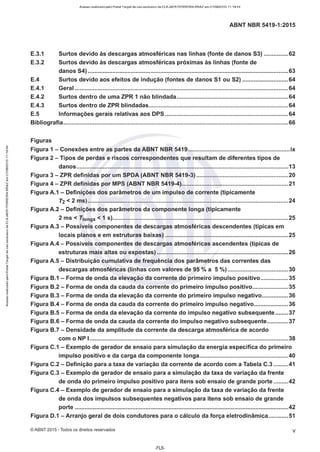 Acesso realizado pelo Portal Target de uso exclusivo de ELKJAER FERREIRA BRAZ em 21/08/2015 11:19:44
ABNT NBR 5419-1:2015
E.3.1 Surtos devido às descargas atmosféricas nas linhas (fonte de danos 53) ...............62
E.3.2 Surtos devido às descargas atmosféricas próximas às linhas (fonte de
danos 54) ..........................................................................................................................63
E.4 Surtos devido aos efeitos de indução (fontes de danos 51 ou 52) ............................64
E.4.1 Geral ..................................................................................................................................64
E.4.2 Surtos dentro de uma ZPR 1 não blindada....................................................................64
E.4.3 Surtos dentro de ZPR blindadas.....................................................................................64
E.5 Informações gerais relativas aos DPS ...........................................................................64
Bibliografia.........................................................................................................................................66
Figuras
Figura 1 - Conexões entre as partes da ABNT NBR 5419..............................................................ix
Figura 2 - Tipos de perdas e riscos correspondentes que resultam de diferentes tipos de
danos.................................................................................................................................13
Figura 3 - ZPR definidas por um SPDA (ABNT NBR 5419-3) ........................................................20
Figura 4 - ZPR definidas por MPS (ABNT NBR 5419-4).................................................................21
Figura A.1 - Definições dos parâmetros de um impulso de corrente (tipicamente
T2 < 2 ms) ..........................................................................................................................24
Figura A.2 - Definições dos parâmetros da componente longa (tipicamente
2 ms < T1onga < 1 s)...........................................................................................................25
Figura A.3 - Possíveis componentes de descargas atmosféricas descendentes (típicas em
locais planos e em estruturas baixas) ...........................................................................25
Figura A.4 - Possíveis componentes de descargas atmosféricas ascendentes (típicas de
estruturas mais altas ou expostas) ................................................................................26
Figura A.5 - Distribuição cumulativa de frequência dos parâmetros das correntes das
descargas atmosféricas (linhas com valores de 95 % a 5 %) .....................................30
Figura B.1 - Forma de onda da elevação da corrente do primeiro impulso positivo.................35
Figura B.2 - Forma de onda da cauda da corrente do primeiro impulso positivo......................35
Figura B.3 - Forma de onda da elevação da corrente do primeiro impulso negativo................36
Figura B.4 - Forma de onda da cauda da corrente do primeiro impulso negativo.....................36
Figura B.5 - Forma de onda da elevação da corrente do impulso negativo subsequente........37
Figura B.6- Forma de onda da cauda da corrente do impulso negativo subsequente.............37
Figura B.7 - Densidade da amplitude da corrente da descarga atmosférica de acordo
com o NP l.........................................................................................................................38
Figura C.1 - Exemplo de gerador de ensaio para simulação da energia específica do primeiro
impulso positivo e da carga da componente longa......................................................40
Figura C.2 - Definição para a taxa de variação da corrente de acordo com a Tabela C.3 .........41
Figura C.3 - Exemplo de gerador de ensaio para a simulação da taxa de variação da frente
de onda do primeiro impulso positivo para itens sob ensaio de grande porte .........42
Figura C.4 - Exemplo de gerador de ensaio para a simulação da taxa de variação da frente
de onda dos impulsos subsequentes negativos para itens sob ensaio de grande
porte ..................................................................................................................................42
Figura D.1 -Arranjo geral de dois condutores para o cálculo da força eletrodinâmica ............51
©ABNT 2015 -Todos os direitos reservados V
-FL5-
 