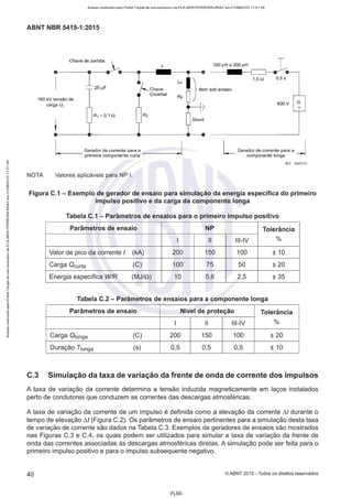 Acesso realizado pelo Portal Target de uso exclusivo de ELKJAER FERREIRA BRAZ em 21/08/2015 11:21:38
ABNT NBR 5419-1 :2015
L
•
1
Chave de partida ~
~20µF e-- -e- -....1--L
-p-(j.,___.
Chave
Crowbar
160 kV tensão de
carga UL
R1 ~ 0,1 n
Rp
100 µH a 300 µH :
··········~
1,s n 0,5 s
600 V
- ---- .--------------~- - e ··········----------'
L G: rador de corrente para a - - - -......
~
!
primeira componente curta
L Gerador de corrente para a J
componente longa
/EC 2847/10
NOTA Valores aplicáveis para NP 1.
Figura C.1 - Exemplo de gerador de ensaio para simulação da energia específica do primeiro
impulso positivo e da carga da componente longa
Tabela C.1 - Parâmetros de ensaios para o primeiro impulso positivo
Parâmetros de ensaio NP Tolerância
1 li Ili-IV %
Valor de pico da corrente I (kA) 200 150 100 ± 10
Carga Ocurta (C) 100 75 50 ±20
Energia específica WIR (MJ/Q) 10 5,6 2,5 ± 35
Tabela C.2 - Parâmetros de ensaios para a componente longa
Parâmetros de ensaio Nível de proteção Tolerância
1 li Ili-IV %
Carga 0 1onga (C) 200 150 100 ± 20
Duração T1onga (s) 0,5 0,5 0,5 ± 10
C.3 Simulação da taxa de variação da frente de onda de corrente dos impulsos
A taxa de variação da corrente determina a tensão induzida magneticamente em laços instalados
perto de condutores que conduzem as correntes das descargas atmosféricas.
A taxa de variação da corrente de um impulso é definida como a elevação da corrente t:.i durante o
tempo de elevação M (Figura C.2). Os parâmetros de ensaio pertinentes para a simulação desta taxa
de variação de corrente são dados na Tabela C.3. Exemplos de geradores de ensaios são mostrados
nas Figuras C.3 e C.4, os quais podem ser utilizados para simular a taxa de variação da frente de
onda das correntes associadas às descargas atmosféricas diretas. A simulação pode ser feita para o
primeiro impulso positivo e para o impulso subsequente negativo.
40 ©ABNT 2015-Todos os direitos reservados
-FL50-
 