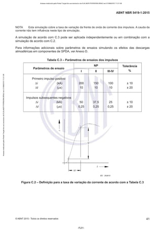 Acesso realizado pelo Portal Target de uso exclusivo de ELKJAER FERREIRA BRAZ em 21/08/2015 11:21:38
ABNT NBR 5419-1 :2015
NOTA Esta simulação cobre a taxa de variação da frente de onda de corrente dos impulsos. A cauda da
corrente não tem influência neste tipo de simulação.
A simulação de acordo com C.3 pode ser aplicada independentemente ou em combinação com a
simulação de acordo com C.2.
Para informações adicionais sobre parâmetros de ensaios simulando os efeitos das descargas
atmosféricas em componentes de SPDA, ver Anexo D.
Tabela C.3 - Parâmetros de ensaios dos impulsos
NP Tolerância
Parâmetros de ensaio
1 li Ili-IV %
Primeiro impulso positivo
tií (kA) 200 150 100 ± 10
M (µs) 10 10 10 ± 20
Impulsos subsequentes negativos
tií (kA) 50 37,5 25 ± 10
M (µs) 0,25 0,25 0,25 ± 20
t.i
JEC 2628/10
Figura C.2 - Definição para a taxa de variação da corrente de acordo com a Tabela C.3
©ABNT 2015 -Todos os direitos reservados 41
-FL51 -
 