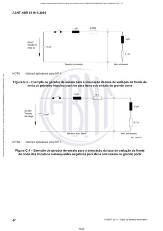 Acesso realizado pelo Portal Target de uso exclusivo de ELKJAER FERREIRA BRAZ em 21/08/2015 11:21:38
ABNT NBR 5419-1 :2015
0,25Q
9 µH
300 kV
Tensão de
carga UL 10 µF
0,1 í2
Gerador de corrente Item sob ensaio
NOTA Valores aplicáveis para NP 1.
Figura C.3 - Exemplo de gerador de ensaio para a simulação da taxa de variação da frente de
onda do primeiro impulso positivo para itens sob ensaio de grande porte
NOTA
3,5 MV
Tensão
de carga
10 nF
Valores aplicáveis para NP 1.
6 µH
Gerador tipo "Marx"
10 í2
9 µH
0,1 í2
Item sob ensaio
IEC 2630110
Figura C.4 - Exemplo de gerador de ensaio para a simulação da taxa de variação da frente
de onda dos impulsos subsequentes negativos para itens sob ensaio de grande porte
42 ©ABNT 2015-Todos os direitos reservados
-FL52-
 