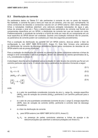Acesso realizado pelo Portal Target de uso exclusivo de ELKJAER FERREIRA BRAZ em 21/08/2015 11:21:38
ABNT NBR 5419-1 :2015
D.3 Distribuição da corrente
Os parâmetros dados na Tabela 0.1 são pertinentes à corrente do raio no ponto de impacto.
Na realidade, a corrente flui para a terra por mais de um caminho, uma vez que, normalmente, há
vários condutores de descidas e condutores naturais em um SPOA externo. Além disso, diferentes
linhas e tubulações metálicas adentram uma estrutura protegida (tubulações de água e gás,
linhas de energia e sinal etc.). Para a determinação dos parâmetros da corrente real fluindo em
componentes específicos em um SPOA, a distribuição da corrente tem que ser levada em conta.
Preferencialmente, a amplitude da corrente e a forma de onda por meio de um componente em um
local específico do SPOA devem ser avaliadas. Quando uma avaliação individual não for possível,
os parâmetros de corrente podem ser avaliados por meio dos seguintes procedimentos.
Para a avaliação da distribuição da corrente em um SPOA externo, deve-se adotar o fator de
configuração kc (ver ABNT NBR 5419-3:2015, Anexo C). Este fator fornece uma estimativa
da distribuição da corrente da descarga atmosférica fluindo pelos condutores de descidas de um
SPOA externo sob as piores condições.
Para a avaliação da distribuição da corrente na presença de partes condutoras externas e linhas de
energia e sinal conectadas à estrutura protegida, devem ser adotados os valores aproximados de ke
e k e considerados no Anexo E.
A abordagem descrita acima é aplicável para a avaliação do valor de pico da corrente que flui por um
caminho particular para a terra. O cálculo dos outros parâmetros da corrente é fornecido a seguir:
/p = k XI
Op = kx O
(0.1)
(0.2)
(0.3)
(0.4)
(W/R)p = k2 x (WIR)
onde
Xp é o valor da quantidade considerada (corrente de pico /p, carga Op, energia específica
(W/R)p, taxa de variação da corrente (di/dt)p), pertinente a um caminho particular para a
terra "p";
x é o valor de uma quantidade considerada (corrente de pico/, carga Q, energia específica
(W/R), taxa de variação da corrente (di/dt)), pertinente à corrente total da descarga
atmosférica;
k é o fator de distribuição da corrente:
kc para SPOA externo (ver ABNT NBR 5419-3:2015, Anexo C)
ke, k e na presença de partes condutoras externas e linhas de energia e de
telecomunicações que adentram a estrutura protegida (ver Anexo E).
46 ©ABNT 2015 - Todos os direitos reservados
-FL56-
 