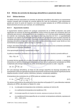 Acesso realizado pelo Portal Target de uso exclusivo de ELKJAER FERREIRA BRAZ em 21/08/2015 11:21:38
ABNT NBR 5419-1 :2015
D.4 Efeitos da corrente da descarga atmosférica e possíveis danos
D.4.1 Efeitos térmicos
Os efeitos térmicos associados às correntes da descarga atmosférica são relativos ao aquecimento
resistivo causado pela circulação de corrente elétrica por meio de condutores e pelo aquecimento
gerado por arcos no ponto de impacto e em todas as partes isoladas de um SPOA envolvidas no
desenvolvimento de arcos (por exemplo, em centelhadores).
D.4.1.1 Aquecimento resistivo
O aquecimento resistivo aparece em qualquer componente de um SPOA conduzindo uma parte
significativa da corrente da descarga atmosférica. A área mínima da seção dos condutores deve ser
suficiente para prevenir sobreaquecimento dos condutores a um nível que possa representar perigo
de incêndio nas imediações. Apesar dos aspectos térmicos descritos em 0.4.1, a suportabilidade
mecânica e os critérios de durabilidade também devem ser considerados para as partes expostas às
condições atmosféricas e/ou corrosão. A avaliação do aquecimento do condutor devido à corrente da
descarga atmosférica é algumas vezes necessária quando problemas possam surgir devido ao risco
de ferimentos às pessoas e danos de fogo ou explosão.
A seguir, são dadas orientações para se avaliar a elevação de temperatura dos condutores submetidos
às correntes da descarga atmosférica.
Uma aproximação analítica é apresentada a seguir:
A potência instantânea dissipada como aquecimento em um condutor devido à corrente elétrica é:
P(t) = j2(t) xR (0.5)
A energia térmica gerada por um pulso completo da descarga atmosférica é, portanto, a resistência
ôhmica de um caminho da descarga atmosférica por meio de um componente considerado do SPOA
multiplicado pela energia específica do pulso, sendo expressa em joule ou watt x segundo.
W = R x fi2 (t) x dt (D.6)
Em uma descarga atmosférica, as fases de alta energia específica da descarga atmosférica têm
duraçõestão curtas que ageraçãode qualqueraquecimento na estrutura nãopode sersignificativamente
dispersa durante o evento, sendo o fenômeno, portanto, considerado adiabático.
A temperatura dos condutores de um SPOA pode ser avaliada como a seguir:
e- eo =! [exp(WJ
Rxaxpº)-1]
a q2 X "{ X 4v
(0.7)
Os valores característicos dos parâmetros físicos descritos na Equação (0.7), para diferentes materiais
utilizados em SPOA, são dados na Tabela 0.2, onde:
() - a
o é a elevação de temperatura dos condutores, expressa em kelvins (K)
a é o coeficiente de temperatura da resistência (1/K)
WIR é a energia específica do impulso de corrente, expressa em joule por ohms (J/.Q)
po é a resistência ôhmica específica de um condutor na temperatura ambiente, expressa em
ohm . metro (Qm)
©ABNT 2015 -Todos os direitos reservados 47
-FL57-
 