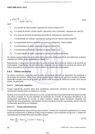 Acesso realizado pelo Portal Target de uso exclusivo de ELKJAER FERREIRA BRAZ em 21/08/2015 11:21:38
ABNT NBR 5419-1 :2015
V = Ua,cX O 1
'Y Cw (Bs -Bu)+ cs
(D.9)
onde
V é o volume de metal fundido, expresso em metros cúbicos (m3)
ua,c é a queda de tensão "anodo-catodo" (assumido como constante) , expressa em volts [V]
Q é a carga da corrente da descarga atmosférica, expressa em coulombs [C]
y é a densidade do material, expressa em quilograma por metros cúbicos [kg/m3]
Cw é a capacidade térmica, expressa em joule por quilograma . kelvin [J/kgK]
05 é a temperatura de fusão, expressa em graus Celsius [ºC]
O
u é a temperatura ambiente, expressa em graus Celsius [ºC]
C5 é o calor latente de fusão, expressa em joules por quilogramas [J/kg]
Os valores característicos dos parâmetros físicos descritos na Equação (D.9), para diferentes materiais
utilizados em SPDA, estão registrados na Tabela D.2.
Basicamente, a carga a ser considerada é a soma da carga da corrente de retorno e da corrente de
continuidade. Experiências de laboratório têm mostrado que os efeitos da corrente de retorno têm
menor importância se comparados com os efeitos da corrente de continuidade.
0.4.2 Efeitos mecânicos
Os efeitos mecânicos causados pela corrente da descarga atmosférica dependem da amplitude e
da duração da corrente, assim como pelas características elásticas da estrutura mecânica afetada.
Dependem também das forças de atrito que atuam entre as partes do SPDA em contato uma com as
outras, se pertinente.
0.4.2.1 Interação magnética
Forças magnéticas ocorrem entre dois condutores conduzindo correntes ou onde um condutor
conduzindo corrente forma um ângulo ou um laço.
Quando uma corrente flui pormeio de um circuito, a amplitude das forças eletrodinâmicas desenvolvidas
nas várias posições do circuito depende da amplitude da corrente da descarga atmosférica e da
configuração geométrica do circuito. O efeito mecânico destas forças, entretanto, depende não
somente das suas amplitudes, mas também da forma geral da corrente, sua duração, assim como da
configuração geométrica da instalação.
0.4.2.1.1 Forças eletrodinâmicas
Forças eletrodinâmicas desenvolvidas pela corrente "l' fluindo por condutores paralelos por um longo
trecho de comprimento/ e distância d (laço longo e estreito), como mostrado na Figura D.1, podem ser
calculadas aproximadamente pela equação a seguir:
F (t )= µºx i2(t ) x !.. = 2 x 10-7x i2(t ) x !..
2~ d d
(D.10)
50 ©ABNT 2015 - Todos os direitos reservados
-FL60-
 
