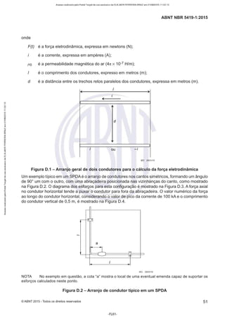 Acesso realizado pelo Portal Target de uso exclusivo de ELKJAER FERREIRA BRAZ em 21/08/2015 11:22:13
ABNT NBR 5419-1 :2015
onde
F(t) é a força eletrodinâmica, expressa em newtons (N);
é a corrente, expressa em amperes (A);
µ o é a permeabilidade magnética do ar (4n x 10-7 H/m);
é o comprimento dos condutores, expresso em metros (m);
d é a distância entre os trechos retos paralelos dos condutores, expressa em metros (m).
- .
' -
i
-
d
i ou -i
IEC 2631/10
Figura D.1 - Arranjo geral de dois condutores para o cálculo da força eletrodinâmica
Um exemplo típico em um SPOAé o arranjo de condutores nos cantos simétricos, formando um ângulo
de 90º um com o outro, com uma abraçadeira posicionada nas vizinhanças do canto, como mostrado
na Figura 0 .2. O diagrama dos esforços para esta configuração é mostrado na Figura 0 .3. A força axial
no condutor horizontal tende a puxar o condutor para fora da abraçadeira. O valor numérico da força
ao longo do condutor horizontal, considerando o valor de pico da corrente de 100 kA e o comprimento
do condutor vertical de 0,5 m, é mostrado na Figura 0.4.
-
- -E; o
a
__L íõ1
I
IEC 2632110
NOTA No exemplo em questão, a cota "a" mostra o local de uma eventual emenda capaz de suportar os
esforços calculados neste ponto.
Figura D.2 - Arranjo de condutor típico em um SPDA
©ABNT 2015 -Todos os direitos reservados 51
-FL61 -
 