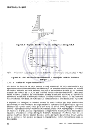 Acesso realizado pelo Portal Target de uso exclusivo de ELKJAER FERREIRA BRAZ em 21/08/2015 11:22:13
ABNT NBR 5419-1 :2015
NOTA
F
IEC 2633/10
Figura D.3 - Diagrama de esforços F para a configuração da Figura D.2
80
70
- 60
E
z 50
:,(;
::- 40
IJ..
30
20
10
o


"'"0,1 0,2 0,3 0,4 0,5
I (m)
IEC 2634/10
Considerado o valor de pico de corrente de 100 kA e o comprimento do condutor vertical de 0,5 m.
Figura D.4 - Força por unidade de comprimento F' ao longo do condutor horizontal
da Figura D.2
D.4.2.1.2 Efeitos das forças eletrodinâmicas
Em termos da amplitude da força aplicada, o valor instantâneo da força eletrodinâmica, F(t),
é proporcional ao quadrado da corrente instantânea l(t)2. Em termos de desenvolvimento dos esforços
na estrutura mecânica do SPDA, expresso pelo produto da deformação elástica b(t) e a constante
elástica k da estrutura do SPDA, os dois seguintes efeitos devem ser considerados. A frequência
natural mecânica (associada ao comportamento elástico da estrutura do SPDA), e a deformação
permanente da estrutura do SPDA (associada ao seu comportamento plástico) são os parâmetros
mais importantes. Além disso, em muitos casos, o efeito das forças de atrito da estrutura é importante.
A amplitude das vibrações da estrutura elástica do SPDA causada pela força eletrodinâmica
desenvolvida por uma corrente de descarga atmosférica pode ser avaliada por meios de equações
diferenciais de segunda ordem, sendo que o fator-chave é a relação entre a duração do impulso de
corrente e o período da oscilação mecânica natural da estrutura do SPDA.A condição típica encontrada
em instalações de SPDA consiste em períodos de oscilação natural da estrutura muito maiores do que
aqueles da força aplicada (duração do impulso de corrente da descarga atmosférica). Neste caso, os
esforços mecânicos máximos ocorrem depois do término do impulso de corrente e têm um valor de
pico que permanece mais baixo do que aquele da força aplicada, e podem, na maioria dos casos, ser
desprezados.
52 ©ABNT 2015-Todos os direitos reservados
-FL62-
 