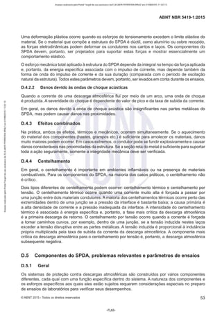 Acesso realizado pelo Portal Target de uso exclusivo de ELKJAER FERREIRA BRAZ em 21/08/2015 11:22:13
ABNT NBR 5419-1 :2015
Uma deformação plástica ocorre quando os esforços de tensionamento excedem o limite elástico do
material. Se o material que compõe a estrutura do SPDA é dúctil, como alumínio ou cobre recozido,
as forças eletrodinâmicas podem deformar os condutores nos cantos e laços. Os componentes do
SPDA devem, portanto, ser projetados para suportar estas forças e mostrar essencialmente um
comportamento elástico.
O esforço mecânico total aplicado à estrutura do SPDA depende da integral no tempo da força aplicada
e, portanto, da energia específica associada com o impulso de corrente, mas depende também da
forma de onda do impulso de corrente e da sua duração (comparada com o período de oscilação
natural da estrutura). Todos estes parâmetros devem, portanto, ser levados em conta durante os ensaios.
D.4.2.2 Danos devido às ondas de choque acústicas
Quando a corrente de uma descarga atmosférica flui por meio de um arco, uma onda de choque
é produzida. A severidade do choque é dependente do valor de pico e da taxa de subida da corrente.
Em geral, os danos devido à onda de choque acústica são insignificantes nas partes metálicas do
SPDA, mas podem causar danos nas proximidades.
D.4.3 Efeitos combinados
Na prática, ambos os efeitos, térmicos e mecânicos, ocorrem simultaneamente. Se o aquecimento
do material dos componentes (hastes, grampos etc.) é suficiente para amolecer os materiais, danos
muito maiores podem ocorrer. Em casos extremos, o condutor pode se fundir explosivamente e causar
danos consideráveis nas proximidades da estrutura. Se a seção reta do metal é suficiente para suportar
toda a ação seguramente, somente a integridade mecânica deve ser verificada.
D.4.4 Centelhamento
Em geral, o centelhamento é importante em ambientes inflamáveis ou na presença de materiais
combustíveis. Para os componentes do SPDA, na maioria dos casos práticos, o centelhamento não
é crítico.
Dois tipos diferentes de centelhamento podem ocorrer: centelhamento térmico e centelhamento por
tensão. O centelhamento térmico ocorre quando uma corrente muito alta é forçada a passar por
uma junção entre dois materiais condutores. A maioria dos centelhamentos térmicos ocorre perto das
extremidades dentro de uma junção se a pressão da interface é bastante baixa; a causa primária é
a alta densidade de corrente e a pressão inadequada da interface. A intensidade do centelhamento
térmico é associada à energia específica e, portanto, a fase mais crítica da descarga atmosférica
é a primeira descarga de retorno. O centelhamento por tensão ocorre quando a corrente é forçada
a tomar caminhos curvos, por exemplo, dentro de uma junção, se a tensão induzida nestes laços
exceder a tensão disruptiva entre as partes metálicas. A tensão induzida é proporcional à indutância
própria multiplicada pela taxa de subida da corrente da descarga atmosférica. A componente mais
crítica da descarga atmosférica para o centelhamento por tensão é, portanto, a descarga atmosférica
subsequente negativa.
D.5 Componentes do SPDA, problemas relevantes e parâmetros de ensaios
D.5.1 Geral
Os sistemas de proteção contra descargas atmosféricas são construídos por vários componentes
diferentes, cada qual com uma função específica dentro do sistema. A natureza dos componentes e
os esforços específicos aos quais eles estão sujeitos requerem considerações especiais no preparo
de ensaios de laboratórios para verificar seus desempenhos.
©ABNT 2015 -Todos os direitos reservados 53
-FL63-
 