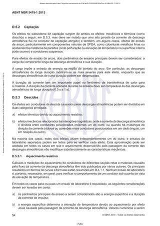 Acesso realizado pelo Portal Target de uso exclusivo de ELKJAER FERREIRA BRAZ em 21/08/2015 11:22:13
ABNT NBR 5419-1 :2015
D.5.2 Captação
Os efeitos no subsistema de captação surgem de ambos os efeitos: mecânicos e térmicos (como
discutido a seguir, em 0 .5.3, mas deve ser notado que uma alta parcela da corrente da descarga
atmosférica flui no condutor de captação atingido) e também, em alguns casos, efeitos de erosão
de arcos, particularmente em componentes naturais de SPOA, como coberturas metálicas finas ou
acabamentos metálicos de paredes (onde perfuração ou elevação de temperatura na superfície interna
pode ocorrer) e condutores suspensos.
Para efeitos de erosão de arcos, dois parâmetros de ensaios principais devem ser considerados: a
carga da componente longa da descarga atmosférica e sua duração.
A carga impõe a entrada de energia na região de contato do arco. Em particular, as descargas
atmosféricas de longa duração mostram-se as mais severas para este efeito, enquanto que as
descargas atmosféricas de curta duração podem ser desprezadas.
A duração da corrente tem um importante papel no fenômeno de transferência de calor para
o material. A duração da corrente aplicada durante os ensaios deve ser comparável às das descargas
atmosféricas de longa duração (0,5 s a 1 s).
D.5.3 Descidas
Os efeitos em condutores de descida causados pelas descargas atmosféricas podem ser divididos em
duas categorias principais:
a) efeitos térmicos devido ao aquecimento resistivo;
b) efeitos mecânicos relacionados às interações magnéticas,onde a corrente da descarga atmosférica
é dividida entre condutores posicionados próximos um do outro, ou quando há mudanças de
direção da corrente (dobras ou conexões entre condutores posicionados em um dado ângulo, um
em relação ao outro).
Na maioria dos casos, estes dois efeitos atuam independentemente um do outro, e ensaios de
laboratório separados podem ser feitos para se verificar cada efeito. Esta aproximação pode ser
adotada em todos os casos em que o aquecimento desenvolvido pela passagem da corrente das
descargas atmosféricas não modifique substancialmente as características mecânicas.
0.5.3.1 Aquecimento resistivo
Cálculos e medições do aquecimento de condutores de diferentes seções retas e materiais causado
pelo fluxo da corrente da descarga atmosférica têm sido publicados por vários autores. Os principais
resultados em termos de curvas e formulas estão resumidos em 0.4.1.1 . Nenhum ensaio de laboratório
é, portanto, necessário, em geral, para verificar o comportamento de um condutor sob o ponto de vista
de elevação de temperatura.
Em todos os casos para os quais um ensaio de laboratório é requisitado, as seguintes considerações
devem ser levadas em conta:
a) os parâmetros principais de ensaio a serem considerados são a energia específica e a duração
da corrente de impulso;
b) a energia específica determina a elevação de temperatura devido ao aquecimento por efeito
Joule causada pela passagem da corrente da descarga atmosférica. Valores numéricos a serem
54 ©ABNT 2015 - Todos os direitos reservados
-FL64-
 
