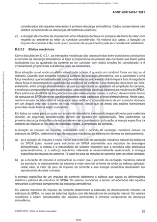 Acesso realizado pelo Portal Target de uso exclusivo de ELKJAER FERREIRA BRAZ em 21/08/2015 11:22:13
ABNT NBR 5419-1 :2015
considerados são aqueles relevantes à primeira descarga atmosférica. Dados conservativos são
obtidos considerando-se descargas atmosféricas positivas;
c) a duração da corrente de impulso tem uma influência decisiva no processo de troca de calor com
respeito ao ambiente ao redor do condutor considerado. Na maioria dos casos, a duração do
impulso de corrente é tão curta que o processo de aquecimento pode ser considerado adiabático.
D.5.3.2 Efeitos mecânicos
Como discutido em D.4.2.1, as interações mecânicas são desenvolvidas entre condutores conduzindo
a corrente da descarga atmosférica. A força é proporcional ao produto das correntes que fluem pelos
condutores (ou ao quadrado da corrente se um condutor com dobra simples for considerado) e é
inversamente proporcional à distância entre os condutores.
Uma situação usual, onde um efeito visível pode ocorrer, é quando um condutor forma um laço ou é
dobrado. Quando este condutor conduz a corrente da descarga atmosférica, ele é submetido a uma
força mecânica que tentará estender o laço e endireitar o canto e então dobrá-lo para fora. A magnitude
desta força é proporcional ao quadrado da amplitude de corrente. Uma distinção clara deve ser feita,
entretanto, entre a força eletrodinâmica, a qual é proporcional ao quadrado da amplitude da corrente,
e o esforço correspondente que depende das características elásticas da estrutura mecânica do SPDA.
Para estruturas do SPDA de frequências naturais relativamente baixas, o esforço desenvolvido dentro
da estrutura do SPDA deve ser consideravelmente mais baixo que a força eletrodinâmica. Neste caso,
nenhum ensaio de laboratório é necessário para verificar o comportamento de um condutor dobrado
em um ângulo reto sob o ponto de vista mecânico, desde que as áreas das seções transversais
prescritas nesta Norma sejam cumpridas.
Em todos os casos para os quais um ensaio de laboratório é requerido (especialmente para materiais
dúcteis), as seguintes considerações devem ser levadas em consideração. Três parâmetros da
primeira descarga atmosférica de retorno devem ser considerados: a duração, a energia específica da
corrente de impulso e, no caso de sistemas rígidos, a amplitude da corrente.
A duração do impulso de corrente, comparado com o período da oscilação mecânica natural da
estrutura do SPDA, determina o tipo de resposta mecânica do sistema em termos de deslocamento:
a) se a duração do impulso é muito menor que o período de oscilação mecânica natural da estrutura
do SPDA (caso normal para estruturas de SPDA submetidas aos impulsos de descargas
atmosféricas), a massa e a elasticidade do sistema impedem que a estrutura seja deslocada
apreciavelmente, e o esforço mecânico relevante é essencialmente relacionado à energia
específica do impulso de corrente. O valor de pico do impulso de corrente tem um efeito limitado;
b) se a duração do impulso é comparável ou maior que o período da oscilação mecânica natural
da estrutura, o deslocamento do sistema é mais sensível à forma de onda do esforço aplicado:
neste caso, o valor de pico do impulso de corrente e sua energia específica necessitam ser
reproduzidos durante o ensaio.
A energia específica de um impulso de corrente determina o esforço que causa as deformações
elástica e plástica da estrutura do SPDA. Os valores numéricos a serem considerados são aqueles
relevantes à primeira componente da descarga atmosférica.
Os valores máximos do impulso de corrente determinam a extensão do deslocamento máximo da
estrutura do SPDA, no caso de sistemas rígidos com alta frequência de oscilação natural. Os valores
numéricos a serem considerados são aqueles pertinentes à primeira componente da descarga
atmosférica.
©ABNT 2015 -Todos os direitos reservados 55
-FL65-
 