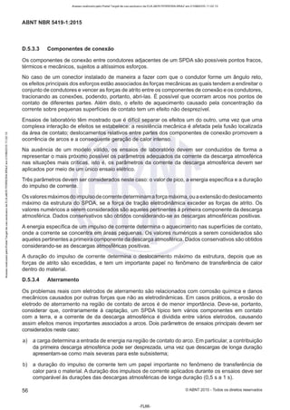 Acesso realizado pelo Portal Target de uso exclusivo de ELKJAER FERREIRA BRAZ em 21/08/2015 11:22:13
ABNT NBR 5419-1:2015
0.5.3.3 Componentes de conexão
Os componentes de conexão entre condutores adjacentes de um SPDA são possíveis pontos fracos,
térmicos e mecânicos, sujeitos a altíssimos esforços.
No caso de um conector instalado de maneira a fazer com que o condutor forme um ângulo reto,
os efeitos principais dos esforços estão associados às forças mecânicas as quais tendem a endireitar o
conjunto de condutores e vencer as forças de atrito entre os componentes de conexão e os condutores,
tracionando as conexões, podendo, portanto, abri-las. É possível que ocorram arcos nos pontos de
contato de diferentes partes. Além disto, o efeito de aquecimento causado pela concentração da
corrente sobre pequenas superfícies de contato tem um efeito não desprezível.
Ensaios de laboratório têm mostrado que é difícil separar os efeitos um do outro, uma vez que uma
complexa interação de efeitos se estabelece: a resistência mecânica é afetada pela fusão localizada
da área de contato; deslocamentos relativos entre partes dos componentes de conexão promovem a
ocorrência de arcos e a consequente geração de calor intenso.
Na ausência de um modelo válido, os ensaios de laboratório devem ser conduzidos de forma a
representar o mais próximo possível os parâmetros adequados da corrente da descarga atmosférica
nas situações mais críticas, isto é, os parâmetros da corrente da descarga atmosférica devem ser
aplicados por meio de um único ensaio elétrico.
Três parâmetros devem ser considerados neste caso: o valor de pico, a energia específica e a duração
do impulso de corrente.
Os valores máximos do impulso de correntedeterminam a força máxima,ou aextensão do deslocamento
máximo da estrutura do SPDA, se a força de tração eletrodinâmica exceder as forças de atrito. Os
valores numéricos a serem considerados são aqueles pertinentes à primeira componente da descarga
atmosférica. Dados conservativos são obtidos considerando-se as descargas atmosféricas positivas.
A energia específica de um impulso de corrente determina o aquecimento nas superfícies de contato,
onde a corrente se concentra em áreas pequenas. Os valores numéricos a serem considerados são
aqueles pertinentes a primeira componente da descarga atmosférica. Dados conservativos são obtidos
considerando-se as descargas atmosféricas positivas.
A duração do impulso de corrente determina o deslocamento máximo da estrutura, depois que as
forças de atrito são excedidas, e tem um importante papel no fenômeno de transferência de calor
dentro do material.
0.5.3.4 Aterramento
Os problemas reais com eletrodos de aterramento são relacionados com corrosão química e danos
mecânicos causados por outras forças que não as eletrodinâmicas. Em casos práticos, a erosão do
eletrodo de aterramento na região de contato de arcos é de menor importância. Deve-se, portanto,
considerar que, contrariamente à captação, um SPDA típico tem vários componentes em contato
com a terra, e a corrente de da descarga atmosférica é dividida entre vários eletrodos, causando
assim efeitos menos importantes associados a arcos. Dois parâmetros de ensaios principais devem ser
considerados neste caso:
a) a carga determina a entrada de energia na região de contato do arco. Em particular, a contribuição
da primeira descarga atmosférica pode ser desprezada, uma vez que descargas de longa duração
apresentam-se como mais severas para este subsistema;
b) a duração do impulso de corrente tem um papel importante no fenômeno de transferência de
calor para o material. A duração dos impulsos de corrente aplicados durante os ensaios deve ser
comparável às durações das descargas atmosféricas de longa duração (0,5 s a 1 s).
56 ©ABNT 2015 - Todos os direitos reservados
-FL66-
 