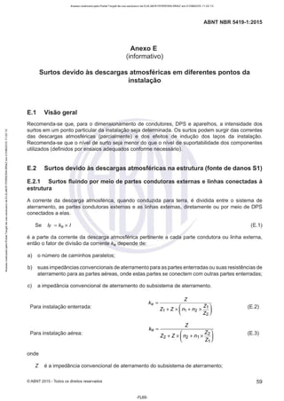 Acesso realizado pelo Portal Target de uso exclusivo de ELKJAER FERREIRA BRAZ em 21/08/2015 11:22:13
ABNT NBR 5419-1 :2015
Anexo E
(informativo)
Surtos devido às descargas atmosféricas em diferentes pontos da
instalação
E.1 Visão geral
Recomenda-se que, para o dimensionamento de condutores, DPS e aparelhos, a intensidade dos
surtos em um ponto particular da instalação seja determinada. Os surtos podem surgir das correntes
das descargas atmosféricas (parcialmente) e dos efeitos de indução dos laços da instalação.
Recomenda-se que o nível de surto seja menor do que o nível de suportabilidade dos componentes
utilizados (definidos por ensaios adequados conforme necessário).
E.2 Surtos devido às descargas atmosféricas na estrutura (fonte de danos 51)
E.2.1 Surtos fluindo por meio de partes condutoras externas e linhas conectadas à
estrutura
A corrente da descarga atmosférica, quando conduzida para terra, é dividida entre o sistema de
aterramento, as partes condutoras externas e as linhas externas, diretamente ou por meio de DPS
conectados a elas.
Se IF = ke x I (E.1)
é a parte da corrente da descarga atmosférica pertinente a cada parte condutora ou linha externa,
então o fator de divisão da corrente ke depende de:
a) o número de caminhos paralelos;
b) suas impedâncias convencionais de aterramento para as partes enterradas ou suas resistências de
aterramento para as partes aéreas, onde estas partes se conectem com outras partes enterradas;
c) a impedância convencional de aterramento do subsistema de aterramento.
Para instalação enterrada: (E.2)
Para instalação aérea:
z
ke = ---~----~
Z2 + Z X ( n2 + n1 X ~~) (E.3)
onde
Z é a impedância convencional de aterramento do subsistema de aterramento;
©ABNT 2015 -Todos os direitos reservados 59
-FL69-
 