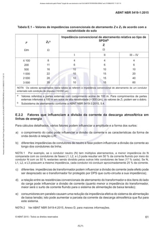 Acesso realizado pelo Portal Target de uso exclusivo de ELKJAER FERREIRA BRAZ em 21/08/2015 11:22:13
ABNT NBR 5419-1:2015
Tabela E.1 - Valores de impedâncias convencionais de aterramento Z e Z1 de acordo com a
resistividade do solo
Impedância convencional de aterramento relativa ao tipo de
p Z1ª
SPDAb
z
Qm Q Q
1 li Ili - IV
S 100 8 4 4 4
200 11 6 6 6
500 16 10 10 10
1 000 22 10 15 20
2 000 28 10 15 40
3 000 35 10 15 60
NOTA Os valores apresentados nesta tabela se referem à impedância convencional de aterramente de um condutor
enterrado sob condição de impulso (10/350 µs).
a Valores referidos a partes externas com comprimento acima de 100 m. Para comprimentos de partes
externas inferiores a 100 m em solos de alta resistividade(> 500 nm), os valores de Z1 podem ser o dobro.
b Subsistema de aterramento conforme a ABNT NBR 5419-3:2015, 5.4.
E.2.2 Fatores que influenciam a divisão da corrente da descarga atmosférica em
linhas de energia
Para cálculos detalhados, vários fatores podem influenciar a amplitude e a forma dos surtos:
a) o comprimento do cabo pode influenciar a divisão da corrente e as características da forma de
onda devido à relação UR;
b) diferentes impedâncias de condutores de neutro e fase podem influenciar a divisão da corrente ao
longo dos condutores da linha;
NOTA 1 Por exemplo, se o condutor neutro (N) tem múltiplos aterramentos, a menor impedância do N
comparada com os condutores de fases L1, L2, e L3 pode resultar em 50 % da corrente fluindo por meio do
condutor N com os 50 % restantes sendo dividido pelos outros três condutores de fase (17 % cada). Se N,
L1, L2, e L3 possuem a mesma impedância, cada condutor irá conduzir aproximadamente 25 % da corrente.
c) diferentes impedâncias de transformador podem influenciar a divisão de corrente (este efeito pode
ser desprezado se o transformador for protegido por DPS que curto-circuita a sua impedância);
d) a relação entre as resistências convencionais de aterramento do transformador e dos itens do lado
da carga pode influenciar a divisão de corrente (quanto menor a impedância do transformador,
maior será o surto de corrente fluindo para o sistema de alimentação de baixa tensão);
e) consumidores em paralelo causam uma redução da impedância efetiva do sistema de alimentação
de baixa tensão; isto pode aumentar a parcela da corrente da descarga atmosférica que flui para
este sistema.
NOTA 2 Ver ABNT NBR 5419-4:2015, Anexo D, para maiores informações.
© ABNT 2015 - Todos os direitos reservados 61
-FL71 -
 